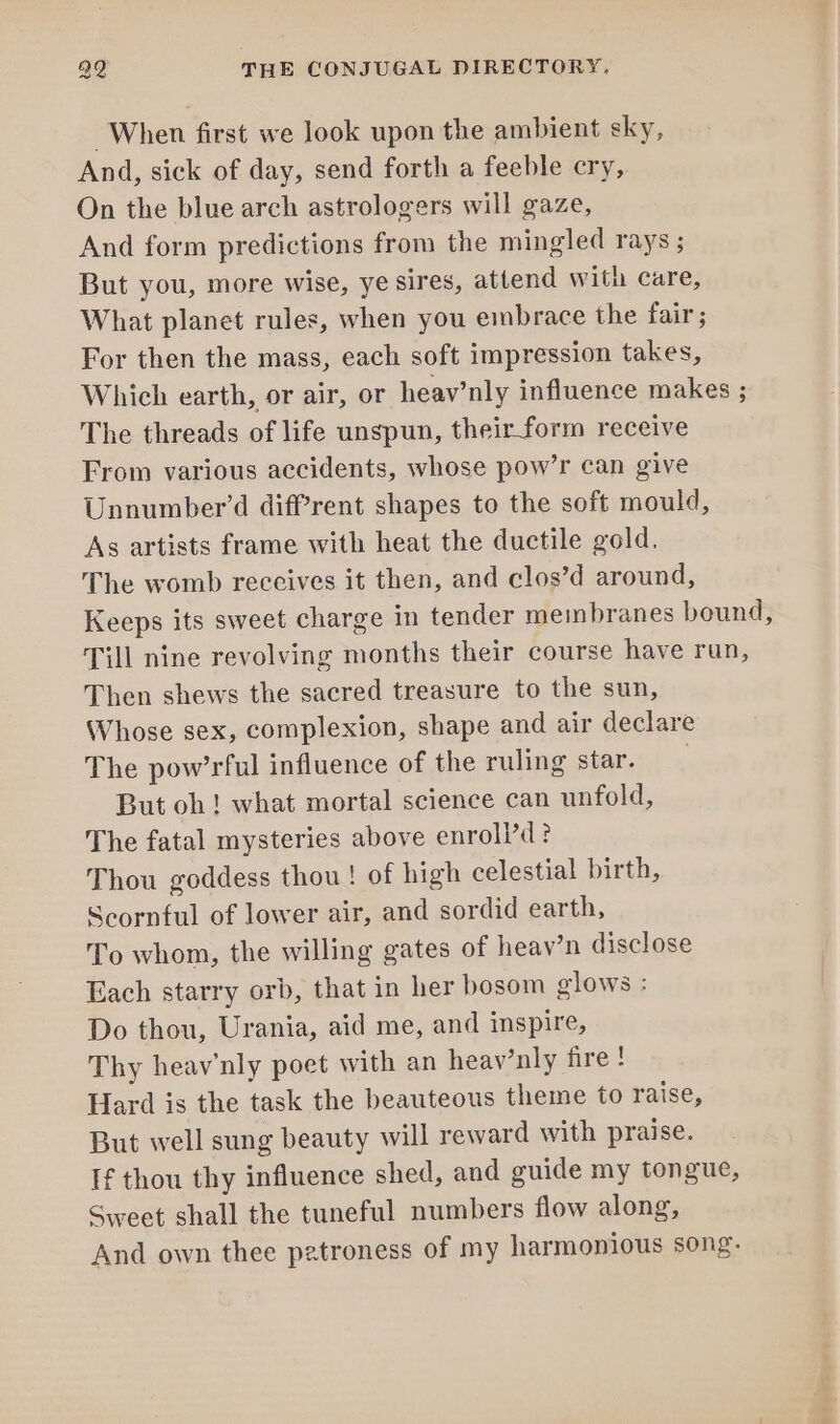 When first we look upon the ambient sky, And, sick of day, send forth a feeble cry, On the blue arch astrologers will gaze, And form predictions from the mingled rays ; But you, more wise, ye sires, attend with care, What planet rules, when you embrace the fair; For then the mass, each soft impression takes, Which earth, or air, or heav’nly influence makes ; The threads of life unspun, their form receive From various accidents, whose pow’r can give Unnumber’d diffrent shapes to the soft mould, As artists frame with heat the ductile gold. The womb receives it then, and clos’d around, Keeps its sweet charge in tender membranes bound, Till nine revolving months their course have run, Then shews the sacred treasure to the sun, Whose sex, complexion, shape and air declare The pow’rful influence of the ruling star. But oh! what mortal science can unfold, The fatal mysteries above enroll’d? Thou goddess thou ! of high celestial birth, Scornful of lower air, and sordid earth, To whom, the willing gates of heav’n disclose Each starry orb, that in her bosom glows : Do thou, Urania, aid me, and inspire, Thy heav'nly poet with an heav’nly fire! Hard is the task the beauteous theme to raise, But well sung beauty will reward with praise. If thou thy influence shed, and guide my tongue, Sweet shall the tuneful numbers flow along, And own thee patroness of my harmonious song.