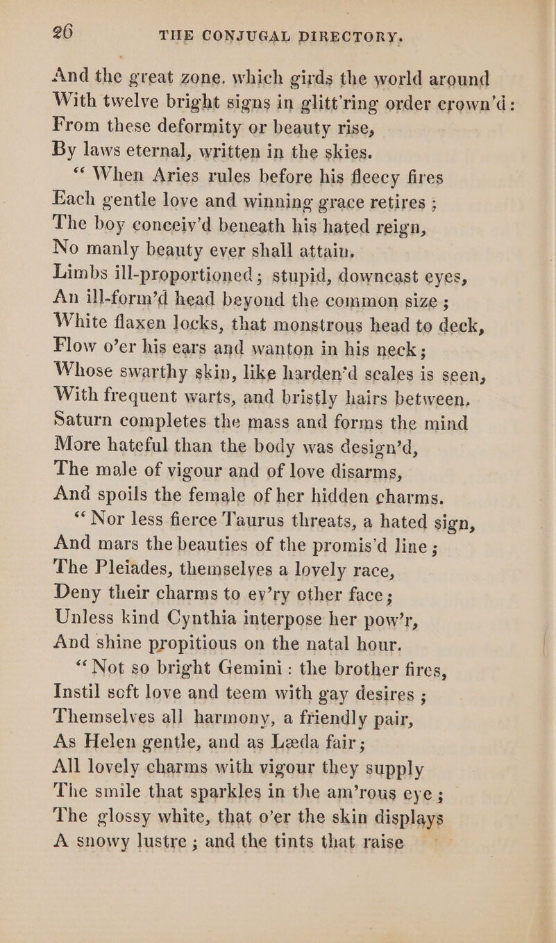 And the great zone. which girds the world around With twelve bright signs in glitt’ring order erown’d: From these deformity or beauty rise, By laws eternal, written in the skies. “When Aries rules before his fleecy fires Each gentle love and winning grace retires ; The boy conceiy’d beneath his hated reign, No manly beauty ever shall attain. Limbs ill-proportioned ; stupid, downcast eyes, An ill-form’d head beyond the common size ; White flaxen locks, that monstrous head to deck, Flow o’er his ears and wanton in his neck ; Whose swarthy skin, like harden‘d scales is seen, With frequent warts, and bristly hairs between, Saturn completes the mass and forms the mind More hateful than the body was design’d, The male of vigour and of love disarms, And spoils the female of her hidden charms. “Nor less fierce Taurus threats, a hated sign, And mars the beauties of the promis’d line ; The Pleiades, themselyes a lovely race, Deny their charms to ev’ry other face; Unless kind Cynthia interpose her pow’r, And shine propitious on the natal hour. “Not so bright Gemini: the brother fires, Instil soft love and teem with gay desires ; Themselves all harmony, a friendly pair, As Helen gentle, and as Leeda fair ; All lovely charms with vigour they supply The smile that sparkles in the am’rous eye ; The glossy white, that o’er the skin displays A snowy lustre ; and the tints that raise