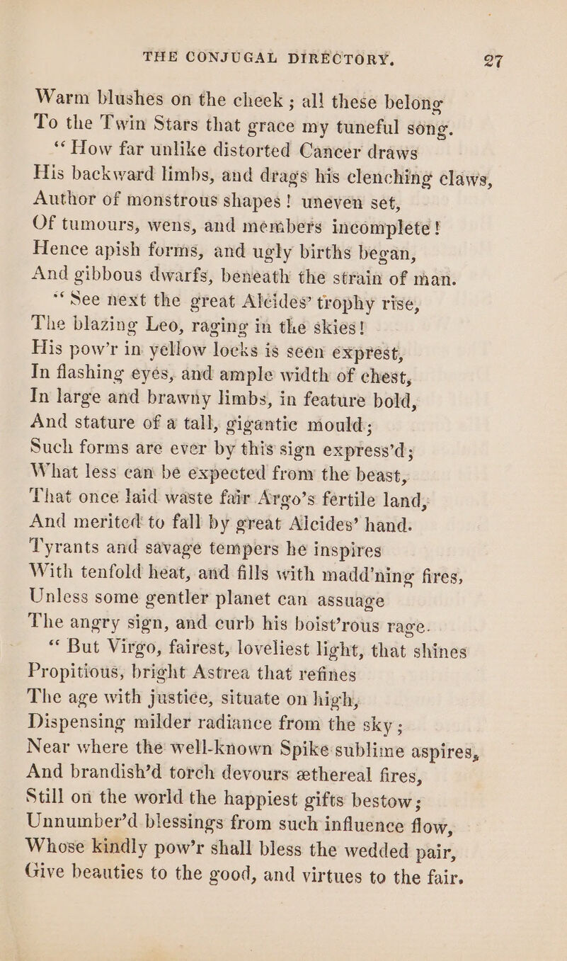 Warm blushes on the cheek ; all these belong To the Twin Stars that grace my tuneful song. ‘* How far unlike distorted Cancer draws His backward limbs, and drags his clenching claws, Author of monstrous shapes! uneven set, Of tumours, wens, and members incomplete ! Hence apish forms, and ugly births began, And gibbous dwarfs, beneath the strain of man. “See next the great Alcides’ trophy rise, The blazing Leo, raging in the skies! His pow’r in yellow locks is seen exprest, In flashing eyes, and ample width of chest, In large and brawny limbs, in feature bold, And stature of a tall, gigantic mould; Such forms are ever by this sign express’d; What less can be expected frony the beast, That once laid waste fair Argo’s fertile land, And merited to fall by great Alcides’ hand. Tyrants and savage tempers he inspires With tenfold heat, and fills with madd’ning fires, Unless some gentler planet can assuage The angry sign, and curb his boist’rous rage. “ But Virgo, fairest, loveliest light, that shines Propitious, bright Astrea that refines The age with justice, situate on high, Dispensing milder radiance from the sky ; Near where the well-known Spike sublime aspires, And brandish’d torch devours ethereal fires, Still on the world the happiest gifts bestow; Unnumber’d blessings from such influence flow, Whose kindly pow’r shall bless the wedded pair, Give beauties to the good, and virtues to the fair.