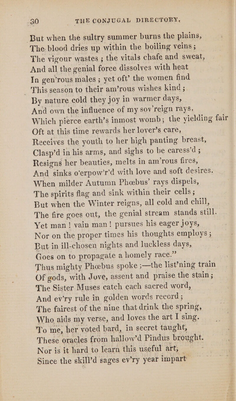 But when the sultry summer burns the plains, The blood dries up within the boiling veins ; The vigour wastes ; the vitals chafe and sweat, And all the genial force dissolves with heat In gen’rous males ; yet oft’ the women find _ This season to their am’rous wishes kind ; By nature cold they joy in warmer days, And own the influence of my sov reign rays, | Which pierce earth’s inmost womb; the vielding fair Oft at this time rewards her lover’s care, Receives the youth to her high panting breast, Clasp’d in his arms, and sighs to be caress’d ; Resigns her beauties, melts in am’rous fires, And sinks o’erpow’r’d with love and soft desires. When milder Autumn Phoebus’ rays dispels, The spirits flag and sink within their cells ; But when the Winter reigns, all cold and chill, The fire goes out, the genial stream stands still. Yet man! vain man! pursues his eager joys, Nor on the proper times his thoughts employs ; But in ill-chosen nights and luckless days, Goes on to propagate a homely race.” Thus mighty Phoebus spoke ;—the list’ning train Of gods, with Juve, assent and praise the stain ; The Sister Muses catch each sacred word, And ev’ry rule in golden words record ; The fairest of the nine that drink the spring, Who aids my verse, and loves the art I sing. To me, her voted bard, in secret taught, These oracles from hallow’d Pindus brought. Nor is it hard to learn this useful art, — Since the skill’d sages ev’ry year impart