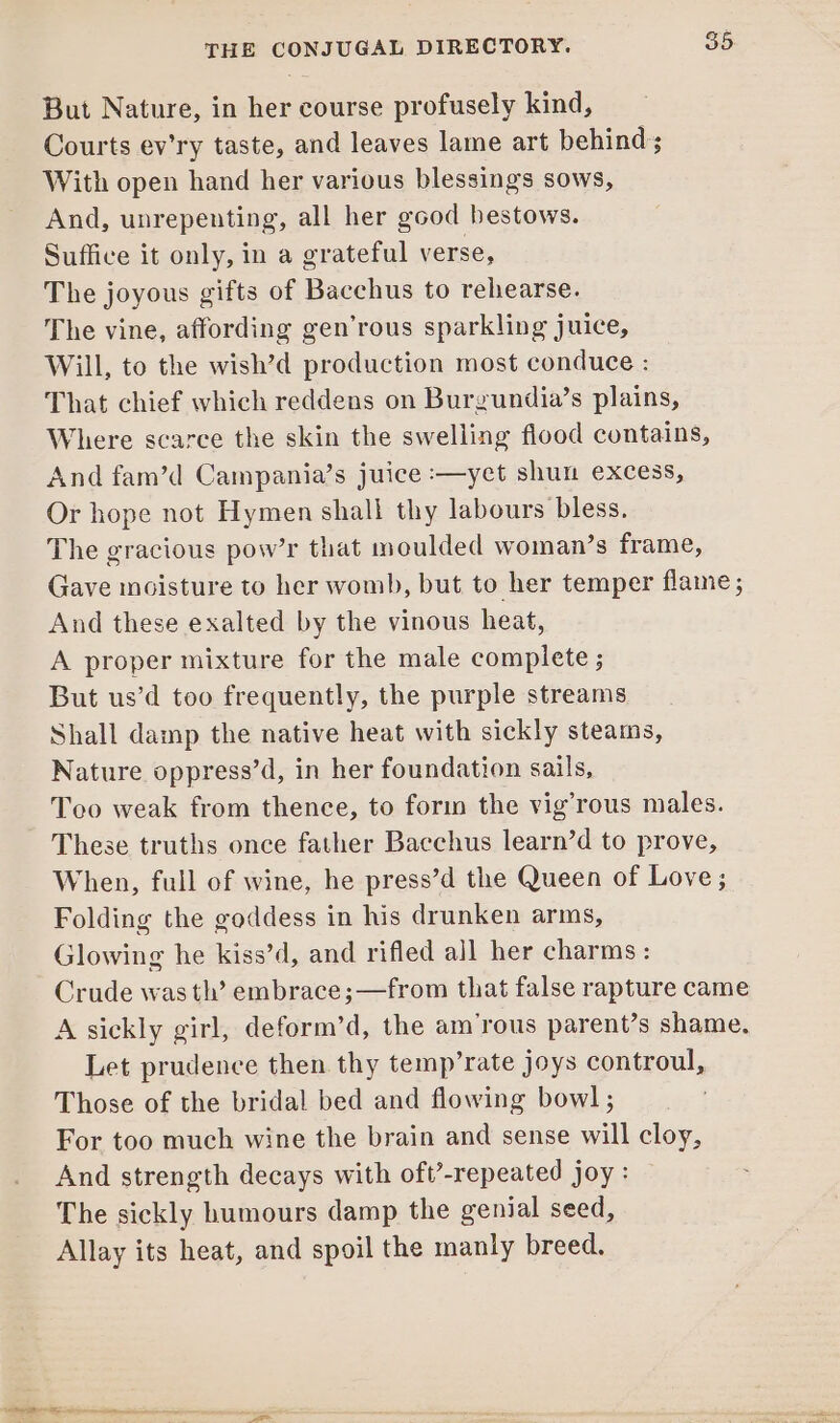 But Nature, in her course profusely kind, Courts ev’ry taste, and leaves lame art behind; With open hand her various blessings sows, And, unrepenting, all her good bestows. Suffice it only, in a grateful verse, The joyous gifts of Bacchus to rehearse. The vine, affording gen’rous sparkling juice, Will, to the wish’d production most conduce : That chief which reddens on Burgundia’s plains, Where scarce the skin the swelling flood contains, And fam’d Campania’s juice :—yct shun excess, Or hope not Hymen shall thy labours bless. The gracious pow’r that moulded woman’s frame, Gave incisture to her womb, but to her temper flame; And these exalted by the vinous heat, A proper mixture for the male complete ; But us’d too frequently, the purple streams Shall damp the native heat with sickly steams, Nature oppress’d, in her foundation sails, Too weak from thence, to forin the vig’rous males. These truths once father Bacchus learn’d to prove, When, full of wine, he press’d the Queen of Love; Folding the goddess in his drunken arms, Glowing he kiss’d, and rifled all her charms: Crude was tl’ embrace ;—from that false rapture came A sickly girl, deform’d, the am’rous parent’s shame. Let prudence then thy temp’rate joys controul, Those of the bridal bed and flowing bowl ; For too much wine the brain and sense will cloy, And strength decays with oft-repeated joy : The sickly humours damp the genial seed, Allay its heat, and spoil the manly breed.