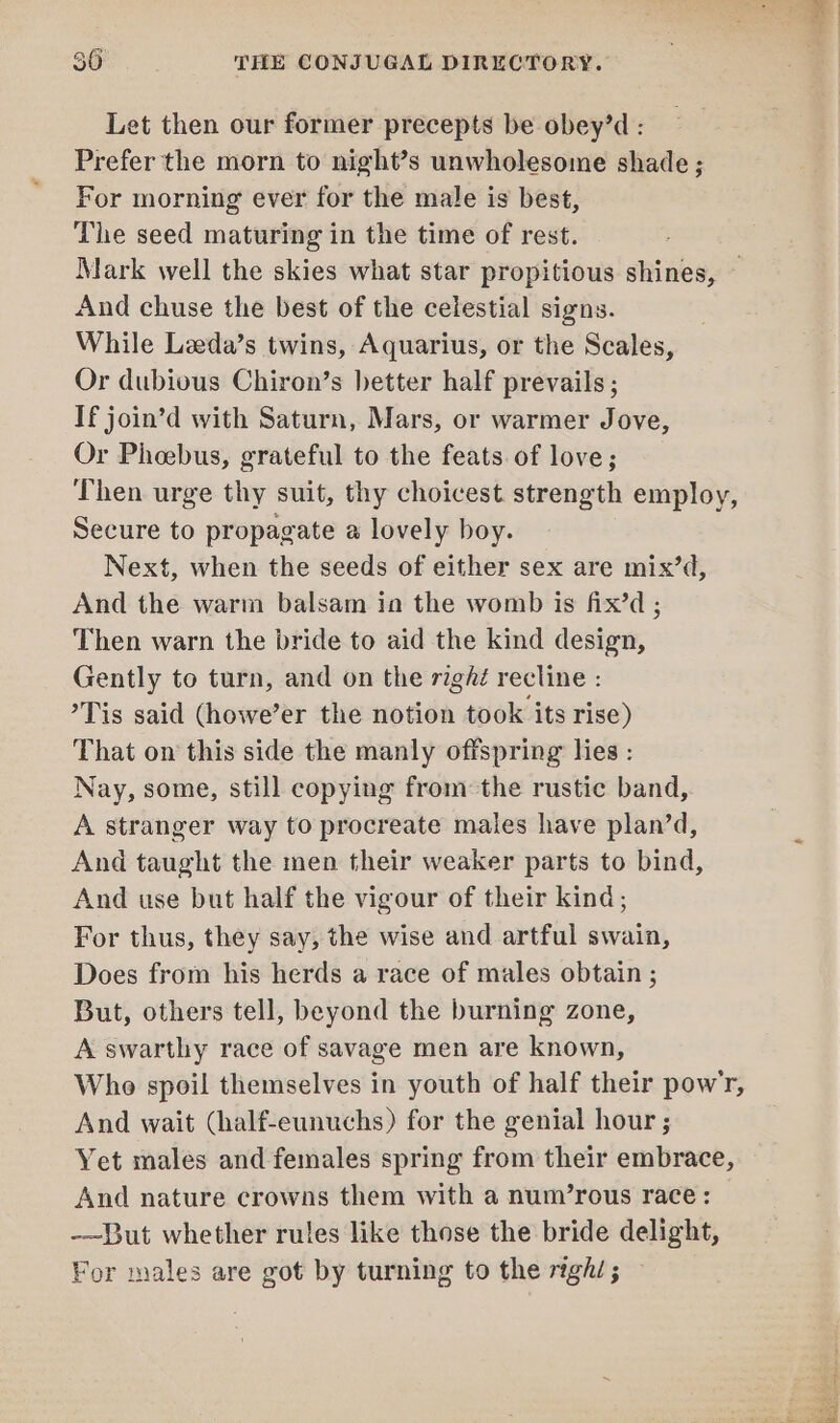 Let then our former precepts be obey’d : Prefer the morn to night’s unwholesome shade ; For morning ever for the male is best, The seed maturing in the time of rest. Mark well the skies what star propitious shines, — And chuse the best of the celestial signs. While Leeda’s twins, Aquarius, or the Scales, Or dubious Chiron’s better half prevails ; If join’d with Saturn, Mars, or warmer Jove, Or Phoebus, grateful to the feats. of love; Then urge thy suit, thy choicest strength employ, Secure to propagate a lovely boy. Next, when the seeds of either sex are mix’d, And the warm balsam ia the womb is fix’d ; Then warn the bride to aid the kind design, Gently to turn, and on the righé recline : Tis said (howe’er the notion took its rise) That on this side the manly offspring lies : Nay, some, still copying from: the rustic band, A stranger way to procreate males have plan’d, And taught the men their weaker parts to bind, And use but half the vigour of their kind; For thus, they say, the wise and artful swain, Does from his herds a race of males obtain ; But, others tell, beyond the burning zone, A swarthy race of savage men are known, Who spoil themselves in youth of half their powr, And wait (half-eunuchs) for the genial hour ; Yet males and females spring from their embrace, And nature crowns them with a num’rous race: -~But whether rules like those the bride delight, For males are got by turning to the righ/; —