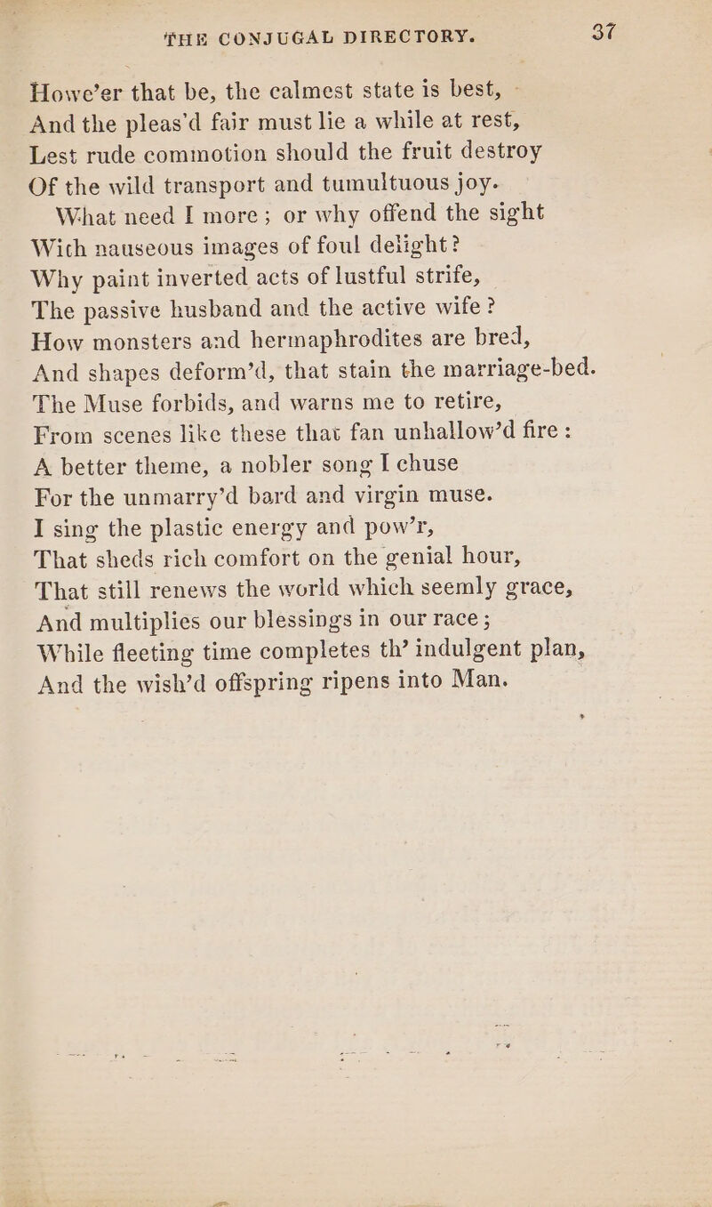 Howe’er that be, the calmest state is best, — And the pleas’d fair must lie a while at rest, Lest rude commotion should the fruit destroy Of the wild transport and tumultuous joy. What need I more; or why offend the sight Wich nauseous images of foul delight? Why paint inverted acts of lustful strife, The passive husband and the active wife? How monsters and hermaphrodites are bred, The Muse forbids, and warns me to retire, From scenes like these that fan unhallow’d fire : A better theme, a nobler song I chuse For the unmarry’d bard and virgin muse. I sing the plastic energy and pow’r, That sheds rich comfort on the genial hour, That still renews the world which seemly grace, And multiplies our blessings in our race ; While fleeting time completes th’ indulgent plan, And the wish’d offspring ripens into Man. 30