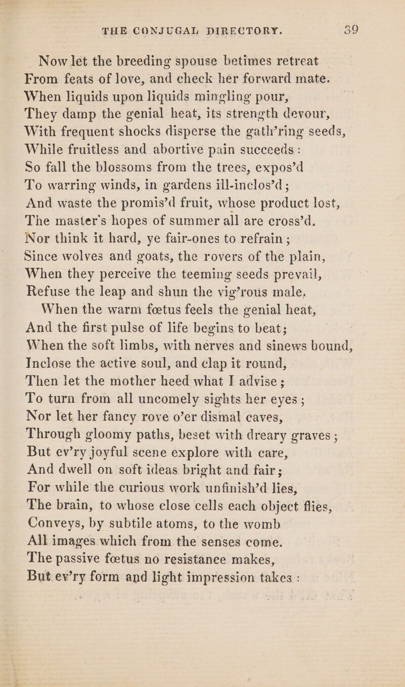 Now let the breeding spouse betimes retreat From feats of love, and check her forward mate. When liquids upon liquids mingling pour, They damp the genial heat, its strength devour, With frequent shocks disperse the gath’ring seeds, While fruitless and abortive pain succeeds : So fall the blossoms from the trees, expos’d To warring winds, in gardens ill-inclos’d ; And waste the promis’d fruit, whose product lost, The master’s hopes of summer all are cross’d. Nor think it hard, ye fair-ones to refrain ; Since wolves and goats, the rovers of the plain, When they perceive the teeming seeds prevail, Refuse the leap and shun the vig’rous male, When the warm foetus feels the genial heat, And the first pulse of life begins to beat; When the soft limbs, with nerves and sinews bound, Inclose the active soul, and clap it round, Then let the mother heed what I advise; To turn from all uncomely sights her eyes ; Nor let her fancy rove o’er dismal caves, Through gloomy paths, beset with dreary graves ; But ev’ry joyful scene explore with care, And dwell on soft ideas bright and fair ; For while the curious work unfinish’d lies, The brain, to whose close cells each object flies, Conveys, by subtile atoms, to the womb All images which from the senses come. The passive foetus no resistance makes, But.ev’ry form and light impression takes :