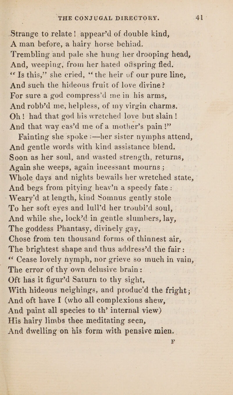 Strange to relate! appear’d of double kind, A man before, a hairy horse behind. Trembling and pale she hung her drooping head, And, weeping, from her hated ofspring fled. “* Ts this,”’ she cried, ‘‘the heir uf our pure line, And such the hideous fruit of love divine? For sure a god compress’d me in his arms, And robb’d me, helpless, of ny virgin charms. Oh! had that god bis wretched love but slain! And that way eas’d me of a mother’s pain !” Fainting she spoke :—her sister nymphs attend, And gentle words with kind assistance blend. Soon as her soul, and wasted strength, returns, Again she weeps, again incessant mourns ; Whole days and nights bewails her wretched state, And begs from pitying heav’n a speedy fate : -Weary’d at length, kind Somnus gently stole To her soft eyes and lull’d her troubi’d soul, And while she, lock’d in gentle slumhers, lay, The goddess Phantasy, divinely gay, Chose from ten thousand forms of thinnest air, The brightest shape and thus address’d the fair : ** Cease lovely nymph, nor grieve so much in vain, The error of thy own delusive brain: Oft has it figur’d Saturn to thy sight, With hideous neighings, and produc’d the fright; © And oft have I (who all complexions shew, And paint all species to th’ internal view) His hairy limbs thee meditating seen, And dwelling on his form with pensive mien. F