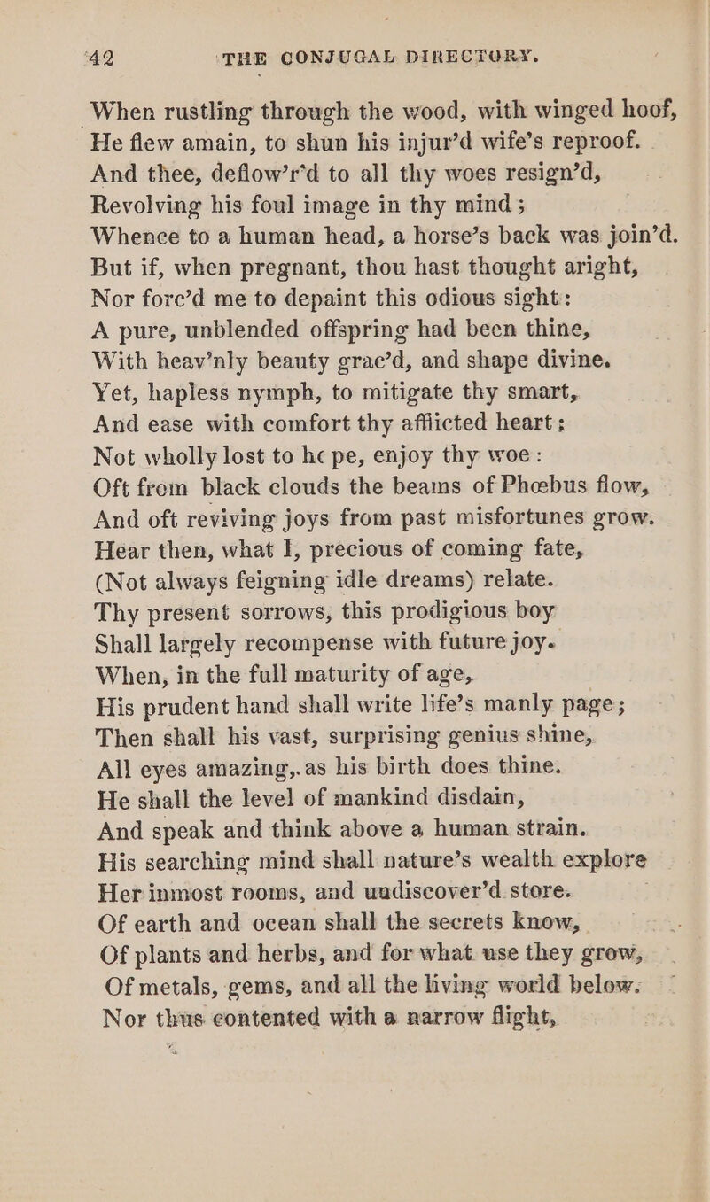 When rustling through the wood, with winged hoof, He flew amain, to shun his injur’d wife’s reproof. And thee, deflow’r’d to all thy woes resign’d, Revolving his foul image in thy mind ; Whence to a human head, a horse’s back was join’d. But if, when pregnant, thou hast thought aright, Nor fore’d me to depaint this odious sight: A pure, unblended offspring had been thine, With heav’nly beauty grac’d, and shape divine. Yet, hapless nymph, to mitigate thy smart, And ease with comfort thy afflicted heart; Not wholly lost to hc pe, enjoy thy woe: Oft from black clouds the beams of Phcebus flow, And oft reviving joys from past misfortunes grow. Hear then, what I, precious of coming fate, (Not always feigning idle dreams) relate. Thy present sorrows, this prodigious boy Shall largely recompense with future joy. When, in the full maturity of age, His prudent hand shall write life’s manly page; Then shall his vast, surprising genius shine, All eyes amazing,.as his birth does thine. He shall the level of mankind disdain, And speak and think above a human strain. His searching mind shall nature’s wealth explore Her inmost rooms, and uadiscover’d store. Of earth and ocean shall the secrets know, Of plants and herbs, and for what use they grow, Of metals, gems, and all the living world below. Nor thus eontented with a narrow flight,