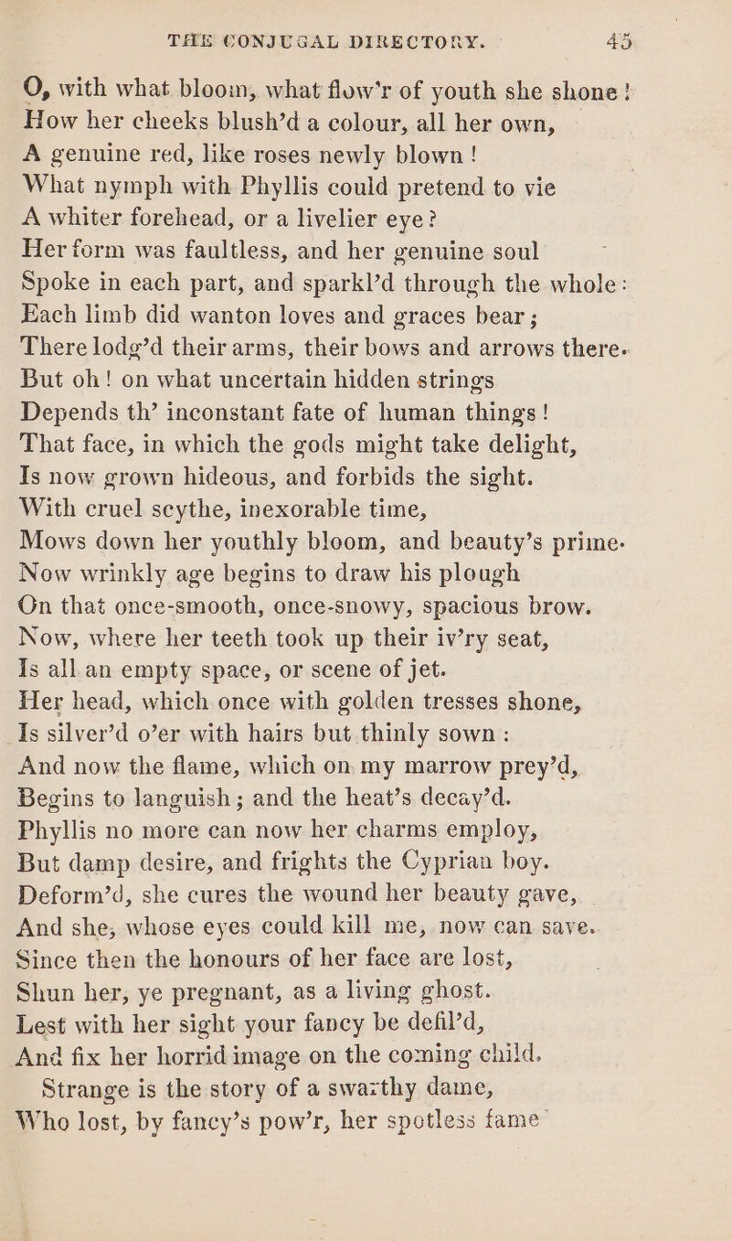 O, with what bloom, what flow’r of youth she shone! How her cheeks blush’d a colour, all her own, A genuine red, like roses newly blown! What nymph with Phyllis could pretend to vie A whiter forehead, or a livelier eye? Her form was faultless, and her genuine soul Spoke in each part, and sparkl’d through the whole: Each limb did wanton loves and graces bear ; There lodg’d their arms, their bows and arrows there. But oh! on what uncertain hidden strings Depends th’ inconstant fate of human things ! That face, in which the gods might take delight, Is now grown hideous, and forbids the sight. With cruel scythe, inexorable time, Mows down her youthly bloom, and beauty’s prime- Now wrinkly age begins to draw his plough On that once-smooth, once-snowy, spacious brow. Now, where her teeth took up their iv’ry seat, Is all an empty space, or scene of jet. Her head, which once with golden tresses shone, Is silver’d o’er with hairs but thinly sown : And now the flame, which on. my marrow prey’d, Begins to languish; and the heat’s decay’d. Phyllis no more can now her charms employ, But damp desire, and frights the Cyprian boy. Deform’d, she cures the wound her beauty gave, And she, whose eyes could kill me, now can save. Since then the honours of her face are lost, Shun her, ye pregnant, as a living ghost. Lest with her sight your fancy be defil’d, And fix her horrid image on the coming child. Strange is the story of a swazthy dame, Who lost, by fancy’s pow’r, her spotless fame.