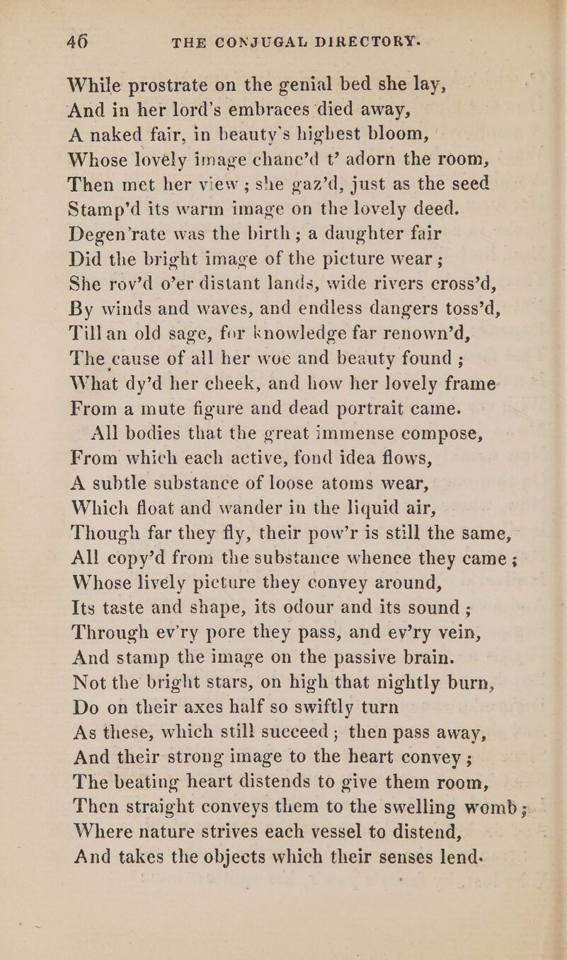 While prostrate on the genial bed she lay, And in her lord’s embraces ‘died away, A naked fair, in beauty’s highest bloom, Whose lovely image chane’d t’? adorn the room, Then met her view; she gaz’d, just as the seed Stamp’d its warm image on the lovely deed. Degen’rate was the birth; a daughter fair Did the bright image of the picture wear ; She rov’d o’er distant lands, wide rivers cross’d, By winds and waves, and endless dangers toss’d, Till an old sage, for knowledge far renown’d, The cause of all her woe and beauty found ; What dy’d her cheek, and how her lovely frame From a mute figure and dead portrait came. All bodies that the great immense compose, From which each active, fond idea flows, A subtle substance of loose atoms wear, Which float and wander in the liquid air, Though far they fly, their pow’r is still the same, All copy’d from the substance whence they came ; Whose lively picture they convey around, Its taste and shape, its odour and its sound ; Through ev'ry pore they pass, and ev’ry vein, And stamp the image on the passive brain. Not the bright stars, on high that nightly burn, Do on their axes half so swiftly turn As these, which stil! succeed ; then pass away, And their strong image to the heart convey ; The beating heart distends to give them room, Then straight conveys them to the swelling womb; Where nature strives each vessel to distend, And takes the objects which their senses lend.