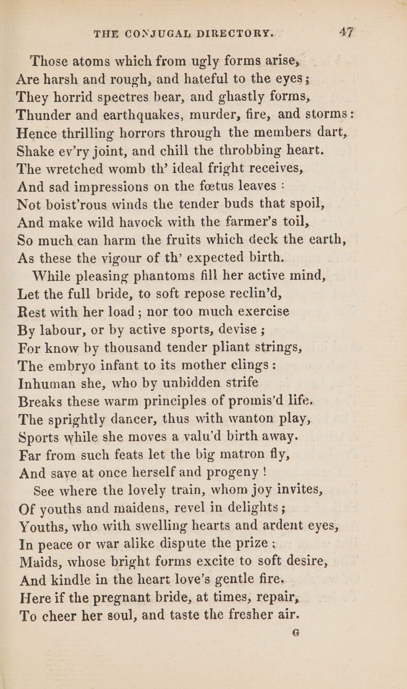 Those atoms which from ugly forms arise, Are harsh and rough, and hateful to the eyes ; They horrid spectres bear, and ghastly forms, Thunder and earthquakes, murder, fire, and storms: Hence thrilling horrors through the members dart, Shake ev’ry joint, and chill the throbbing heart. The wretched womb th’ ideal fright receives, And sad impressions on the foetus leaves : Not boist’rous winds the tender buds that spoil, And make wild havock with the farmer’s toil, So much can harm the fruits which deck the earth, As these the vigour of th’ expected birth. While pleasing phantoms fill her active mind, Let the full bride, to soft repose reclin’d, Rest with her load ; nor too much exercise By labour, or by active sports, devise ; For know by thousand tender pliant strings, The embryo infant to its mother clings : Inhuman she, who by uabidden strife Breaks these warm principles of promis’d life. The sprightly dancer, thus with wanton play, Sports while she moves a valu’d birth away. Far from such feats let the big matron fly, And save at once herself and progeny ! See where the lovely train, whom joy invites, Of youths and maidens, revel in delights ; Youths, who with swelling hearts and ardent eyes, In peace or war alike dispute the prize ; Maids, whose bright forms excite to soft desire, And kindle in the heart love’s gentle fire. Here if the pregnant bride, at times, repair, To cheer her soul, and taste the fresher air. G