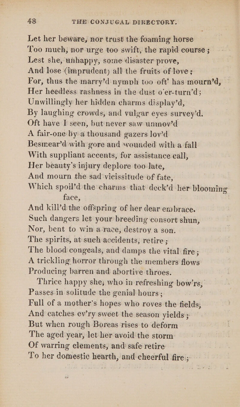 Let her beware, nor trust the foaming horse Too much, nor urge too swift, the rapid course ; Lest she, unhappy, some disaster prove, And lose (imprudent) all the fruits of love; For, thus the marry’d nymph too oft’ has mourn’d, Her heedless rashness in the dust o’er-turn’d; Unwillingly her hidden charms display’d, By laughing crowds, and vulgar eyes survey’d. Oft have I seen, but never saw unmov’d A fair-one by a thousand gazers lov’d Besmear’d with gore and wounded with a fall With suppliant accents, for assistance eall, Her beauty’s injury deplore too late, And mourn the sad vicissitude of fate, Which spoil’d the charms that deck’d her blooming face, And kill’d the offspring of her dear embrace. Such dangers let your breeding consort shun, Nor, bent to win a race, destroy a son. The spirits, at sueh accidents; retire ; The blood congeals, and damps the vital fire ; A trickling horror through the members flows Producing barren and abortive throes. Thrice happy she; who in refreshing bow'rs, Passes-in solitude the genial hours; Full of a mother’s hopes who roves the fields, And catches. ewry sweet the season yields; But when rough Boreas ‘rises to deform The aged year, let her avoid the storm Of warring elements, and’ safe retire To her domestic hearth, and cheerful fire ;