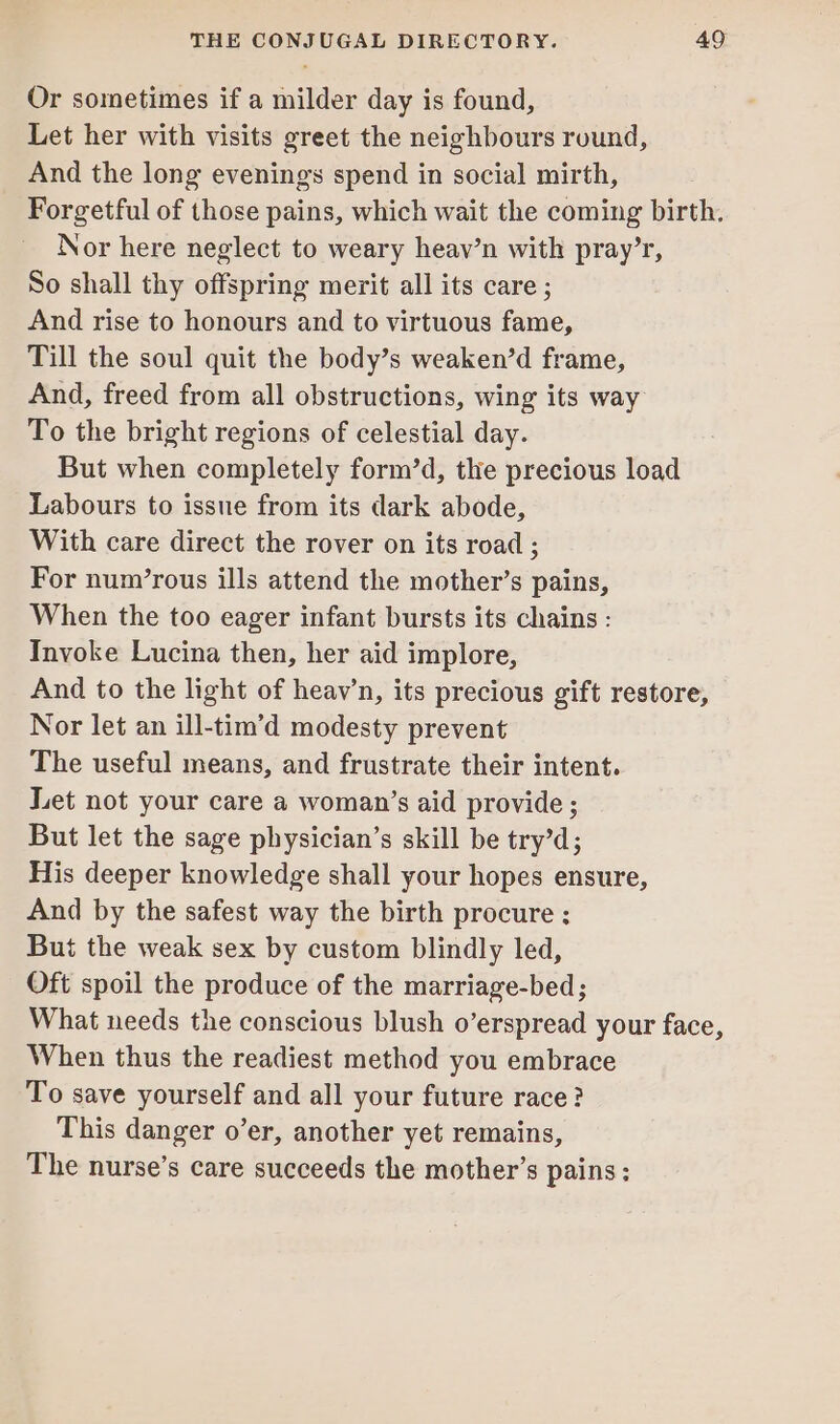 Or sometimes if a milder day is found, Let her with visits greet the neighbours round, And the long evenings spend in social mirth, Forgetful of those pains, which wait the coming birth. Nor here neglect to weary heav’n with pray’r, So shall thy offspring merit all its care ; And rise to honours and to virtuous fame, Till the soul quit the body’s weaken’d frame, And, freed from all obstructions, wing its way To the bright regions of celestial day. But when completely form’d, the precious load Labours to issue from its dark abode, With care direct the rover on its road ; For num’rous ills attend the mother’s pains, When the too eager infant bursts its chains : Invoke Lucina then, her aid implore, And to the light of heav’n, its precious gift restore, Nor let an ill-tim’d modesty prevent The useful means, and frustrate their intent. Let not your care a woman’s aid provide ; But let the sage physician’s skill be try’d; His deeper knowledge shall your hopes ensure, And by the safest way the birth procure ; But the weak sex by custom blindly led, Oft spoil the produce of the marriage-bed; What needs the conscious blush o’erspread your face, When thus the readiest method you embrace To save yourself and all your future race? This danger o’er, another yet remains, The nurse’s care succeeds the mother’s pains;