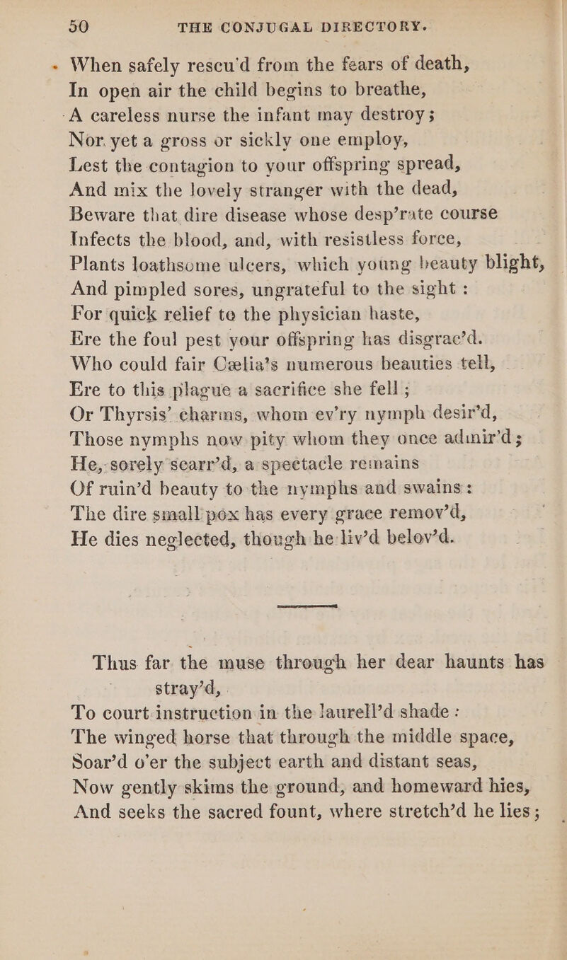 When safely rescu’d from the fears of death, In open air the child begins to breathe, Nor. yet a gross or sickly one employ, Lest the contagion to your offspring spread, And mix the lovely stranger with the dead, Beware that dire disease whose desp’rate course Infects the blood, and, with resistless force, Plants loathsome ulcers, which young beauty blight, And pimpled sores, ungrateful to the sight : For quick relief te the physician haste, Ere the foul pest your offspring has disgrac’d. Who could fair Celia’s numerous beauties tell, - Ere to this plague a sacrifice she fell ; Or Thyrsis’ charms, whom ev’ry nymph desir’d, Those nymphs now pity whom they once adimir’d ; He,- sorely scarr’d, a spectacle remains Of ruin’d beauty to the nymphs and swains: The dire small pox has every grace remov’d, He dies neglected, though he liv’d belev’d. Thus far the muse through her dear haunts has stray’d, To court-instruction in the laurell’d shade : The winged horse that through the middle space, Soar’d o’er the subject earth and distant seas, Now gently skims the ground, and homeward hies, And seeks the sacred fount, where stretch’d he lies;