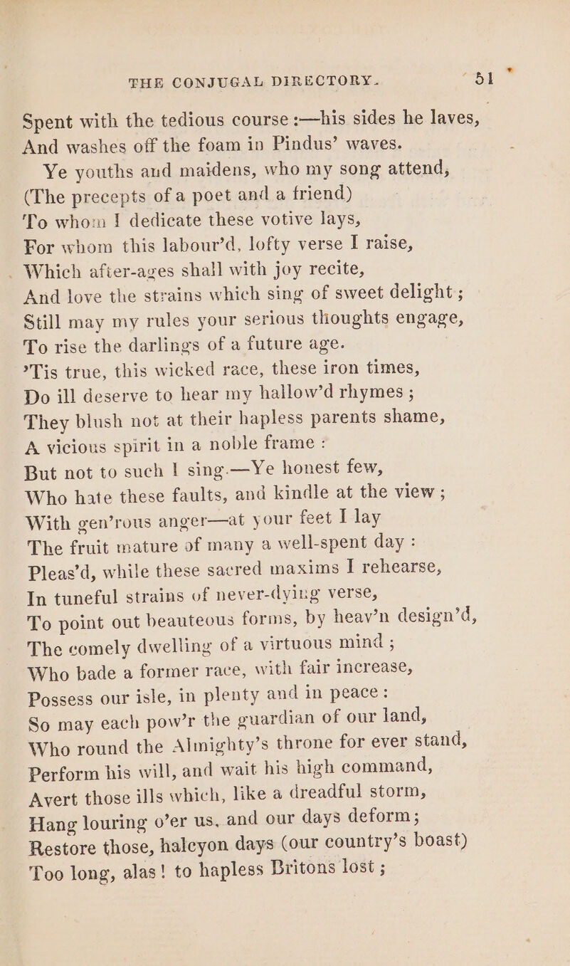 Spent with the tedious course :—his sides he laves, | And washes off the foam in Pindus’ waves. Ye youths and maidens, who my song attend, (The precepts of a poet and a friend) To whorn I dedicate these votive lays, For whom this labour’d, lofty verse I raise, _ Which afier-azes shall with joey recite, And love the strains which sing of sweet delight ; Still may my rules your serious thoughts engage, To rise the darlings of a future age. Tis true, this wicked race, these iron times, Do ill deserve to hear my hallow’d rhymes ; They blush not at their hapless parents shame, A vicious spirit in a noble frame : But not to such | sing. —Ye honest few, Who hate these faults, and kindle at the view ; With gen’rous anger—at your feet I lay The fruit mature of many a well-spent day : Pleas’d, while these sacred maxims I rehearse, In tuneful strains of never-dying verse, To point out beautecus forms, by heav’n design’d, The comely dwelling of a virtuous mind ; Who bade a former race, with fair increase, Possess our isle, in plenty and in peace: So may each pow’r the guardian of our land, Who round the Almighty’s throne for ever stand, Perform his will, and wait his high command, Avert those ills which, like a dreadful storm, Hang louring o’er us, and our days deform ; Restore those, haleyon days (our country’s boast) Too long, alas! to hapless Britons lost ;