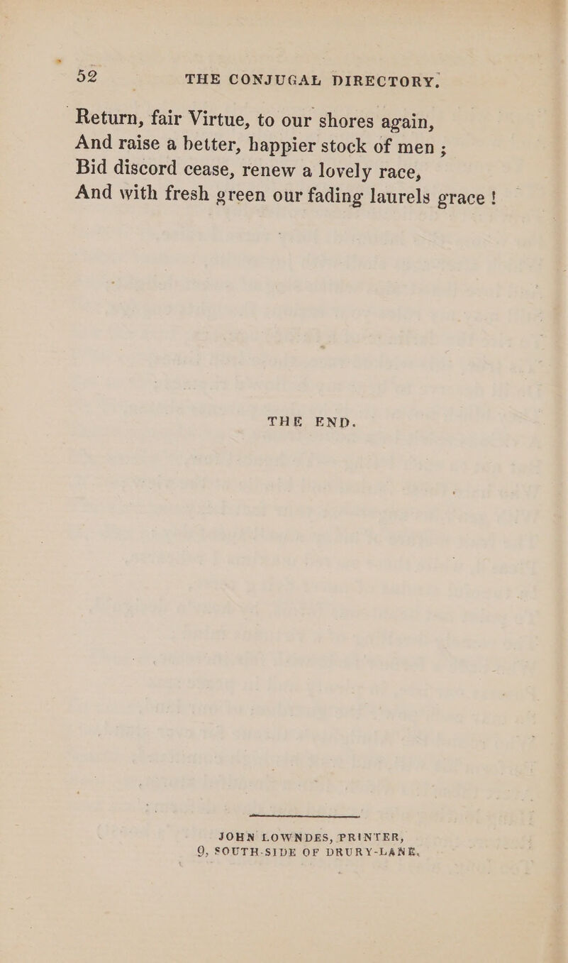 Return, fair Virtue, to our shores again, And raise a better, happier stock of men ; Bid discord cease, renew a lovely race, And with fresh green our fading laurels grace ! THE END. nt JOHN LOWNDES, PRINTER, 9, SOUTH-SIDE OF DRURY-LANE,