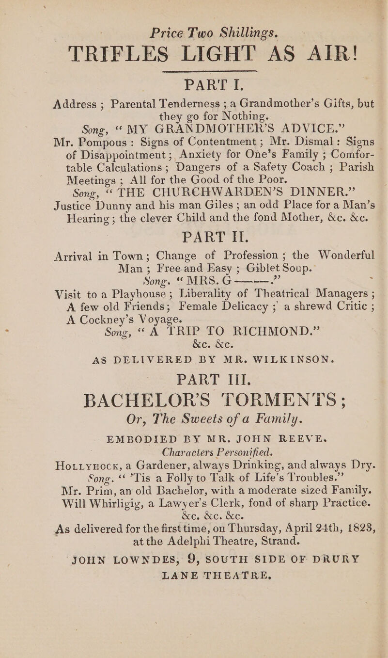 TRIFLES LIGHT AS AIR! PART I. Address ; Parental Tenderness ; a Grandmother’s Gifts, but they go for Nothing. Song, “ MY GRANDMOTHER’S ADVICE.” Mr. Pompous: Signs of Contentment ; Mr. Dismal: Signs of Disappointment ; Anxiety for One’s Family ; Comfor- table Calculations ; Dangers of a Safety Coach ; Parish Meetings ; All for the Good of the Poor. Song, “ THE CHURCHWARDEN’S DINNER.” Justice Dunny and his man Giles ; an odd Place for a Man’s Hearing; the clever Child and the fond Mother, &amp;c. &amp;c. PART IT. Arrival in Town; Change of Profession ; the Wonderful Man ; Free and Easy ; Giblet Soup. Song. “ MRS.G——.” Visit to a Playhouse ; Liberality of Theatrical Managers ; A few old Friends; Female Delicacy ; a shrewd Critic ; A Cockney’s Voyage. Song, A TRIP TO RICHMOND.” &amp;c. &amp;e. AS DELIVERED BY MR. WILKINSON. PART III. BACHELOR'S TORMENTS ; Or, The Sweets of a Family. EMBODIED BY MR. JOHN REEVE, Characters Personified. Hotryuock, a Gardener, always Drinking, and always Dry. Song. ‘Tis a Folly to Talk of Life’s Troubles.” Mr. Prim, an old Bachelor, with a moderate sized Family. Will Whirligig, a Lawyer’s Clerk, fond of sharp Practice. &amp;c. &amp;c. &amp;e. As delivered for the first time, on Thursday, April 24th, 1823, at the Adelphi Theatre, Strand. JOHN LOWNDES, 9, SOUTH SIDE OF DRURY