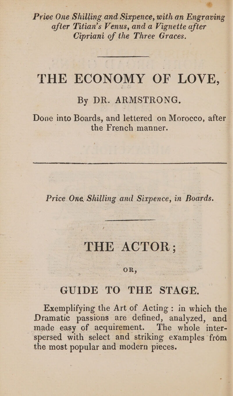 + Price One Shilling and Sixpence, with an Engraving after Titian’s Venus, and a Vignette after Cipriani of the Three Graces. THE ECONOMY OF LOVE, By DR. ARMSTRONG. Done into Boards, and lettered on Morocco, after the French manner. Price One Shilling and Sixpence, in Boards. THE ACTOR ; OR, GUIDE TO THE STAGE. Exemplifying the Art of Acting: in which the Dramatic passions are defined, analyzed, and made easy of acquirement. The whole inter- spersed with select and striking examples from the most popular and modern pieces.