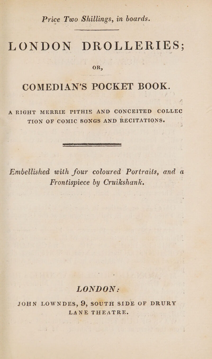 Price Two Shillings, in boards. LONDON DROLLERIES; OR, COMEDIAN’S POCKET BOOK. A RIGHT MERRIE PITHIE AND CONCEITED COLLEC TION OF COMIC SONGS AND RECITATIONS. Embellished with four coloured Portraits, and a Frontispiece by Cruikshank. LONDON: JOHN LOWNDES, 9, SOUTH SIDE OF DRURY