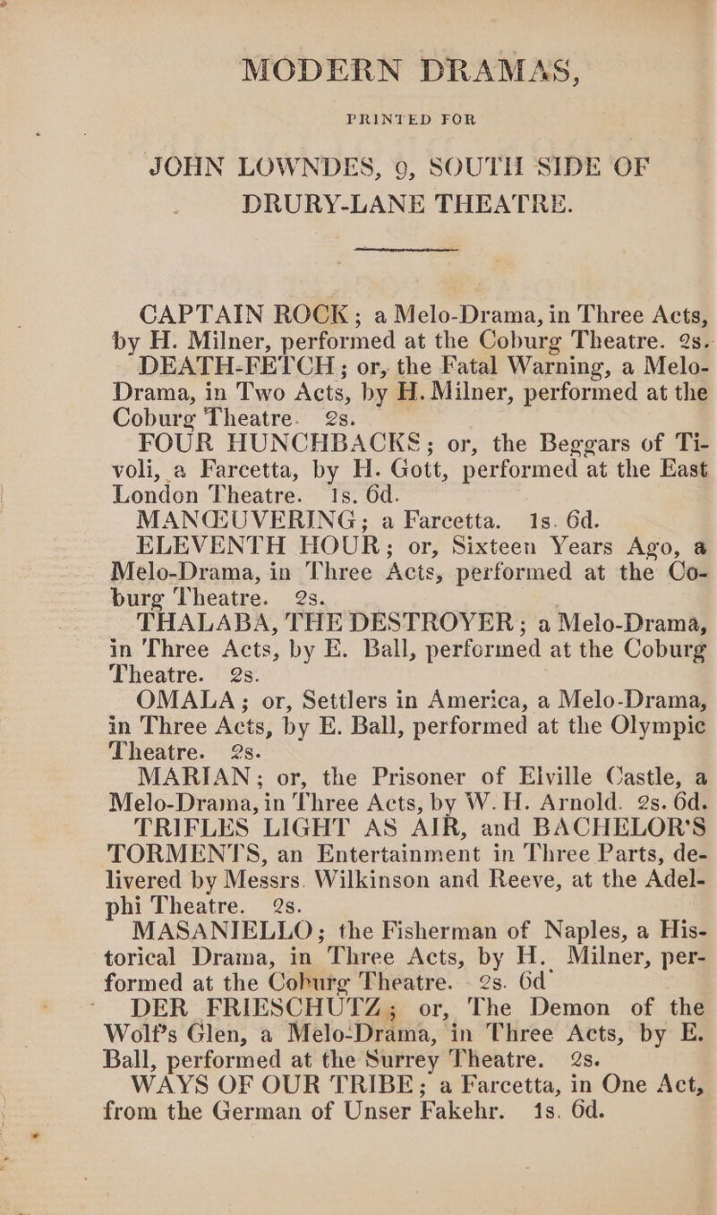 MODERN DRAMAS, JOHN LOWNDES, 9, SOUTH SIDE OF DRURY-LANE THEATRE. CAPTAIN ROCK; a Melo-Drama, in Three Acts, by H. Milner, performed at the Coburg Theatre. 2s. DEATH. FETCH; or, the Fatal Warning, a Melo- Drama, in Two Acts, by H. Milner, performed at the Coburg Theatre. 2s. FOUR HUNCHBACKE;; or, the Beggars of Ti- voli, a Farcetta, by H. Gott, performed at the East London Theatre. 1s. 6d. MANQCGUVERING; a Farcetta. 1s. 6d. ELEVENTH HOUR;; or, Sixteen Years Ago, @ Melo-Drama, in Three Acts, performed at the Co- burg Theatre. 2s. THALABA, THE DESTROYER; a Melo-Drama, in Three Acts, by E. Ball, performed at the Coburg Theatre. 2s. OMALA; or, Settlers in America, a Melo-Drama, in Three Acts, by E. Ball, performed at the Olympic Theatre. 2s. MARIAN; or, the Prisoner of Elville Castle, a Melo-Drama, in Three Acts, by W.H. Arnold. 2s. 6d. TRIFLES LIGHT AS AJR, and BACHELOR'S TORMENTS, an Entertainment in Three Parts, de- livered by Messrs. Wilkinson and Reeve, at the Adel- phi Theatre. 2s. MASANIELLO; the Fisherman of Naples, a His- torical Drama, in Three Acts, by H. Milner, per- formed at the Coburg Theatre. 2s. 6d DER FRIESCHUTZ; or, The Demon of the Wolt’s Glen, a Melo- Drama, in Three Acts, by E Ball, performed at the Surrey Theatre. @s. WAYS OF OUR TRIBE; a Farcetta, in One Act, from the German of Unser Fakehr. 1s. Gd.