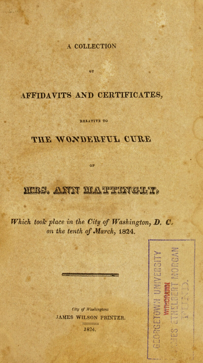 A COLLECTION OP AFFIDAVITS AND CERTIFICATES, RllATlVE TO OF Which tooJc place in the City of Washington^ JD, C. on the tenth of March^ 1824. f D i s ^ . f Ciiy of Wathingtom JAMES WILSON PRINTER. 1824. WfTHeRAWN