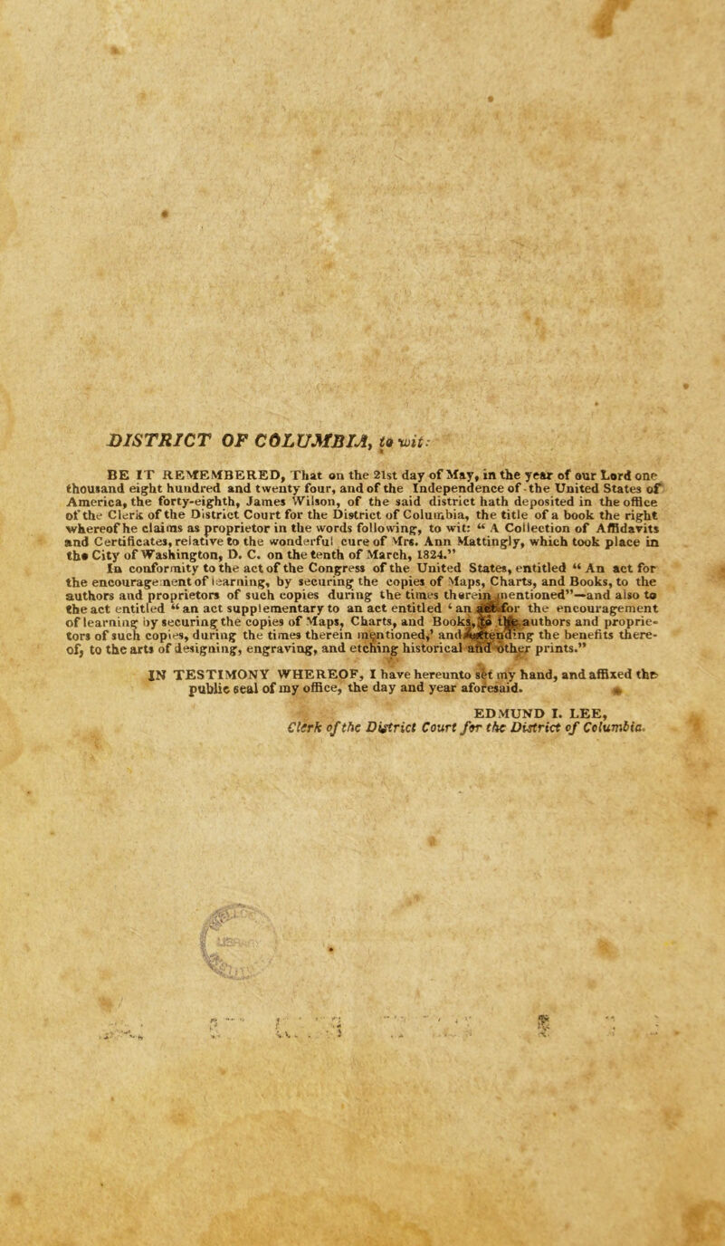 DISTRICT OF COLUMBIA, t9-wit. BE IT REMEMBERED, That on the 2lst day of May, in the year of our Lord one thousand eight hundred and twenty four, and of the Independence of -the United States of America, the forty-eighth, James Wilson, of the said district hath deposited in the office of the Clerk of the District Court for the District of Columbia, the title of a book the right ■whereof he claims as proprietor in the words following, to wit: “ A Collection of Affidavits and Certificates, relative to the wonderful cure of Mrs. Ann Mattingly, which took place in th» City of Washington, D. C. on the tenth of March, 1824.” In conformity to the act of the Congress of the United States, entitled “ An act for the encouragement of learning, by securing the copies of Maps, Charts, and Books, to the authors and proprietors of such copies during the times thereijwnentioned”—and also to the act entitled “ an act supplementary to an act entitled ‘an^^for the encouragement of learning by securing the copies of MapSj Charts, and Books, M tlfe.authors and proprie- tors of such copies, during the times therein in^ntinned^’ andwiftending the benefits there- of, to the arts of designing, engraving, and etching historical afiiS'iSthpr prints.” IN TESTIMONY WHEREOF, I have hereunto sH my hand, and affixed the public seal of my office, the day and year aforesaid. EDMUND I. LEE, Clerk of the District Court for the District of Columbia. it —■i-r,,