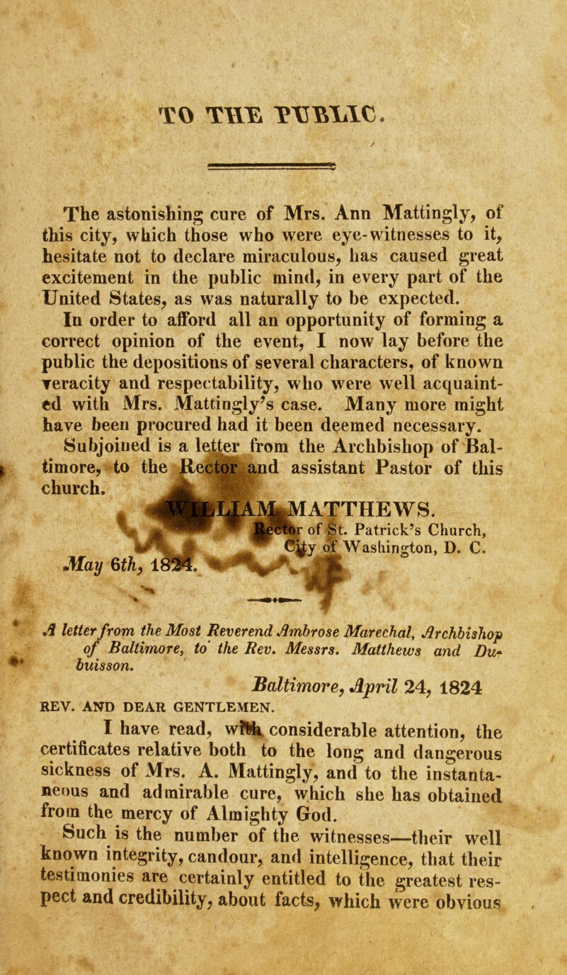 TO TWYa T\nMilC- The astonishing cure of Mrs. Ann Mattingly, of this city, which those who were eye-witnesses to it, hesitate not to declare miraculous, has caused great excitement in the public mind, in every part of the United States, as was naturally to be expected. In order to afford all an opportunity of forming a correct opinion of the event, I now lay before the public the depositions of several characters, of known Teracity and respectability, who were well acquaint- ed with Mrs. Mattingly’s case. Many more might have been procured had it been deemed necessary. Subjoined is a letter from the Archbishop of Bal- timore, to the Jleipfqr and assistant Pastor of this church. A 1 ATTHEWS. of St. Patrick’s Church, y olf Washington, D. C. .i letter from the Most Reverend Ambrose Marechal, Archbishop of Baltimore^ to the Rev. Messrs. Matthews and Du* buisson. Baltimore, April 24, 1824 REV. AND DEAR GENTLEMEN. I have read, wiWi considerable attention, the certificates relative both to the long and dangerous sickness of Mrs. A. Mattingly, and to the instanta- neous and admirable cure, which she has obtained from the mercy of Almighty God. Such^ is the number of the witnesses—their well known integrity, candour, and intelligence, that their testimonies are certainly entitled to the greatest res- pect and credibility, about facts, which were obvious