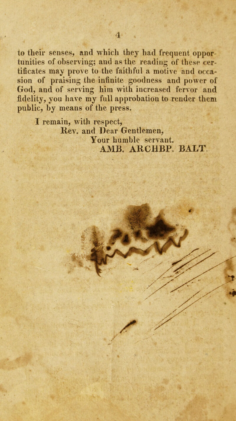 to their senses, and which they had frequent oppor- tunities of observing; and as the reading of these cer- tificates may prove to the faithful a motive and occa- sion of praising the infinite goodness and power of God, and of serving him with increased fervor and fidelity, you have my full approbation to render them public, by means of the press. I remain, with respect. Rev. and Dear Gentlemen, Your humble servant. AMR. ARCHBP. BALT. r