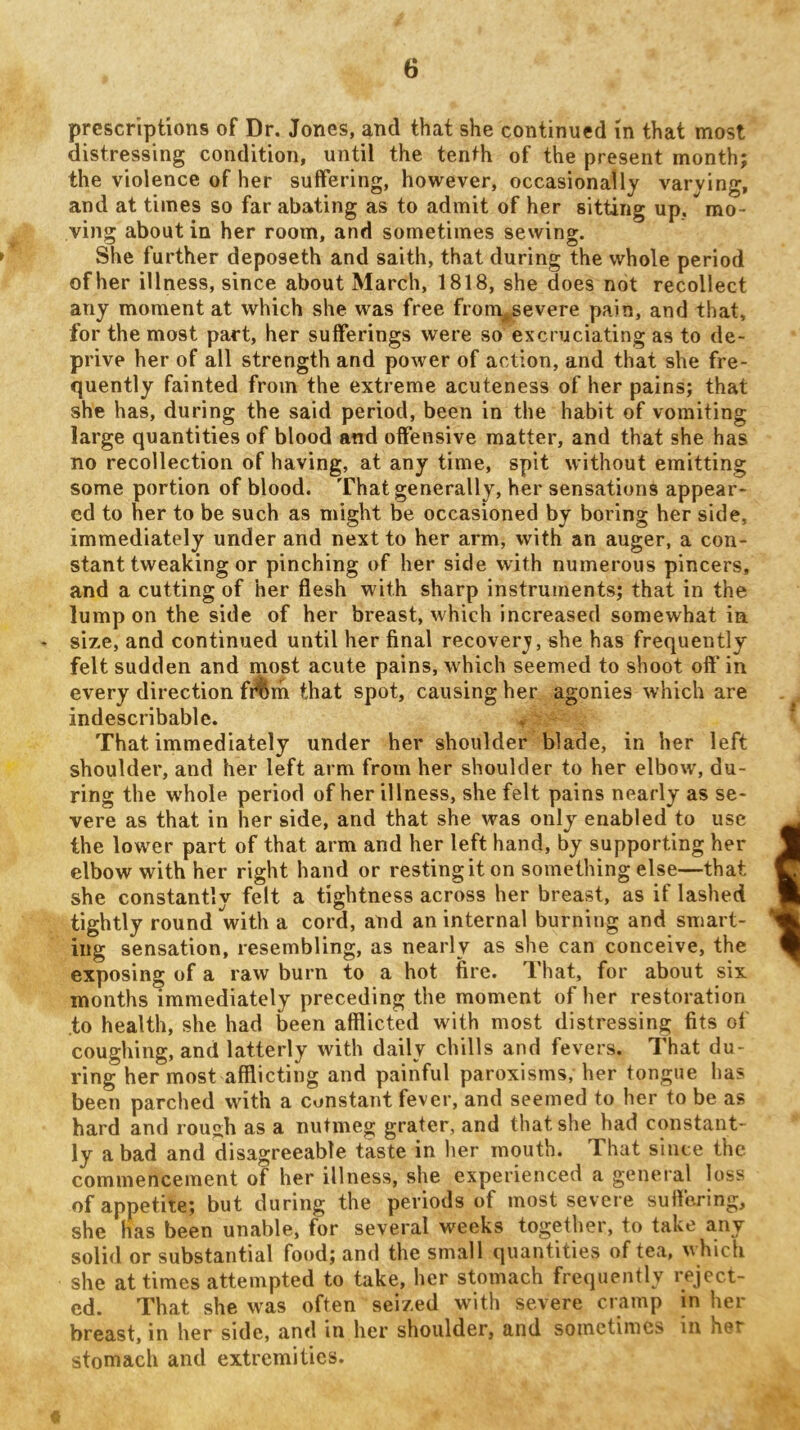 prescriptions of Dr. Jones, and that she continued in that most distressing condition, until the tenth of the present month; the violence of her suffering, however, occasionally varying, and at times so far abating as to admit of her sitting up, mo- ving about in her room, and sometimes sewing. She further deposeth and saith, that during the whole period of her illness, since about March, 1818, she does not recollect any moment at which she was free from^evere pain, and that, for the most part, her sufferings were so excruciating as to de- prive her of all strength and power of action, and that she fre- quently fainted from the extreme acuteness of her pains; that she has, during the said period, been in the habit of vomiting large quantities of blood and offensive matter, and that she has no recollection of having, at any time, spit without emitting some portion of blood. That generally, her sensations appear- ed to her to be such as might be occasioned by boring her side, immediately under and next to her arm, with an auger, a con- stant tweaking or pinching of her side with numerous pincers, and a cutting of her flesh with sharp instruments; that in the lump on the side of her breast, which increased somewhat in size, and continued until her final recoverj, she has frequently felt sudden and most acute pains, which seemed to shoot off in every direction f^rh that spot, causing her agonies which are indescribable. That immediately under her shoulder blade, in her left shoulder, and her left arm from her shoulder to her elbow, du- ring the whole period of her illness, she felt pains nearly as se- vere as that in her side, and that she was only enabled to use the lower part of that arm and her left hand, by supporting her elbow with her right hand or resting it on something else—that she constantly felt a tightness across her breast, as if lashed tightly round with a cord, and an internal burning and smart- ing sensation, resembling, as nearly as she can conceive, the exposing of a raw burn to a hot fire. That, for about six months immediately preceding the moment of her restoration .to health, she had been afflicted with most distressing fits of coughing, and latterly with daily chills and fevers. That du- ring her most afflicting and painful paroxisms, her tongue has been parched with a constant fever, and seemed to her to be as hard and rough as a nutmeg grater, and that she had constant- ly a bad and disagreeable taste in her mouth. That since the commencement of her illness, she experienced a general loss of appetite; but during the periods of most severe suffering, she has been unable, for several weeks together, to take any solid or substantial food; and the small quantities of tea, which she at times attempted to take, her stomach frequently reject- ed. That she was often seized with severe cramp in her breast, in her side, and in her shoulder, and sometimes in het stomach and extremities.