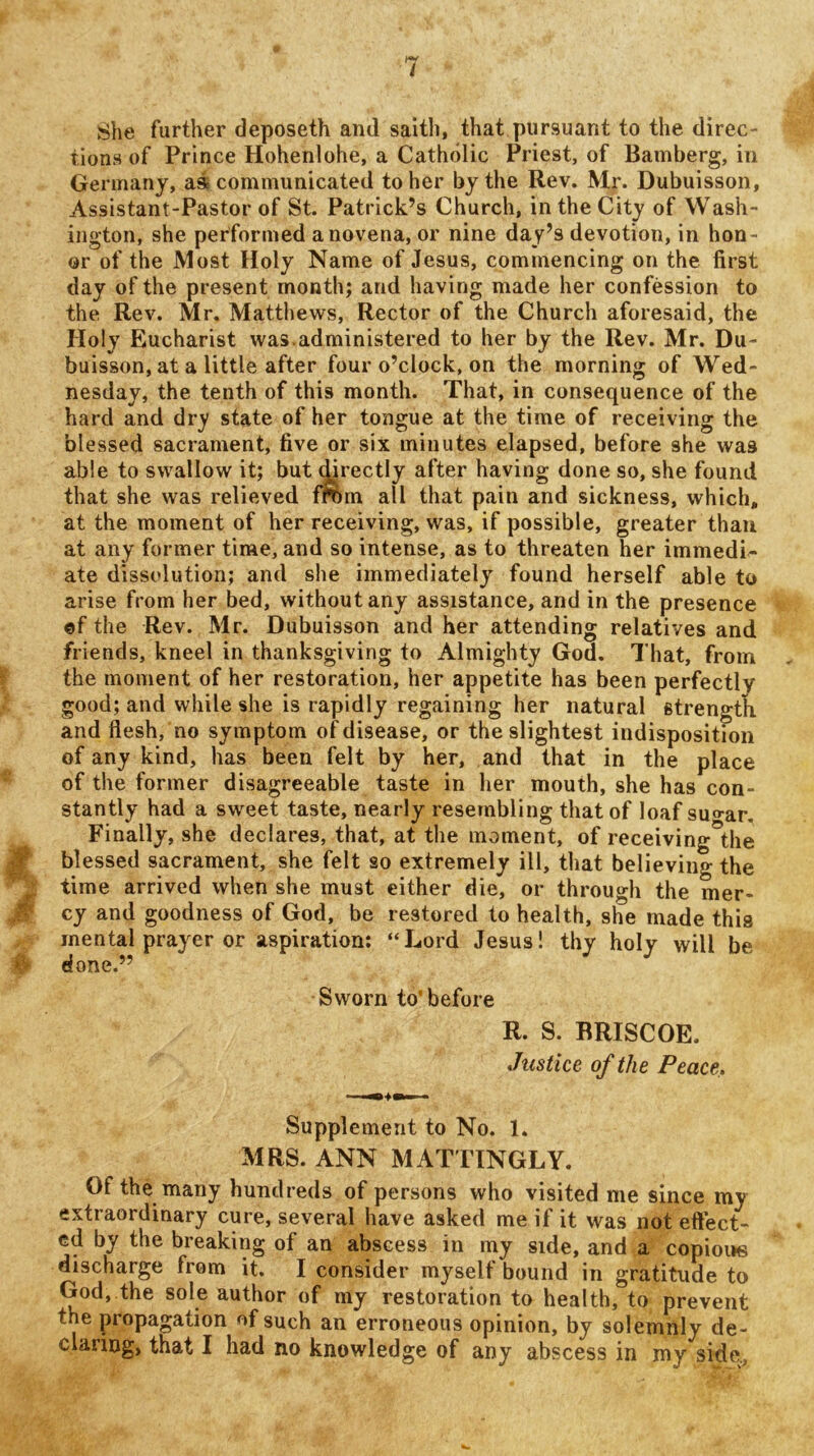 She further deposeth and saitli, that pursuant to the direc- tions of Prince Hohenlohe, a Catholic Priest, of Bamberg, in Germany, as communicated to her by the Rev. Mr. Dubuisson, Assistant-Pastor of St. Patrick’s Church, in the City of Wash- ington, she performed a novena, or nine day’s devotion, in hon- or of the Most Holy Name of Jesus, commencing on the first day of the present month; and having made her confession to the Rev. Mr, Matthews, Rector of the Church aforesaid, the Holy Eucharist was.administered to her by the Rev. Mr. Du- buisson, at a little after four o’clock, on the morning of Wed- nesday, the tenth of this month. That, in consequence of the hard and dry state of her tongue at the time of receiving the blessed sacrament, five or six minutes elapsed, before she was able to swallow it; but ^rectly after having done so, she found that she was relieved from all that pain and sickness, which, at the moment of her receiving, was, if possible, greater than at any former time, and so intense, as to threaten her immedi- ate dissolution; and she immediately found herself able to arise from her bed, without any assistance, and in the presence ©f the Rev. Mr. Dubuisson and her attending relatives and friends, kneel in thanksgiving to Almighty God, That, from t the moment of her restoration, her appetite has been perfectly good; and while she is rapidly regaining her natural strength and flesh, no symptom of disease, or the slightest indisposition of any kind, has been felt by her, and that in the place ^ of the former disagreeable taste in her mouth, she has con- stantly had a sweet taste, nearly resembling that of loaf suo-ar. Finally, she declares, that, at the moment, of receiving the m blessed sacrament, she felt so extremely ill, that believing the ^ time arrived when she must either die, or through the mer- cy and goodness of God, be restored to health, she made this ^ mental prayer or aspiration: “Lord Jesus! thy holy will be # done.” Sworn to’before R. S. BRISCOE. Justice of the Peace, Supplement to No. 1. MRS. ANN MATTINGLY. Of the many hundreds of persons who visited me since my extraordinary cure, several have asked me if it was not eftect- ed by the breaking of an abscess in my side, and a copioi»s discharge from it. I consider myself bound in gratitude to God, the sole author of my restoration to health, to prevent the propagation of such an erroneous opinion, by solemnly de- claring, that I had no knowledge of any abscess in my side..