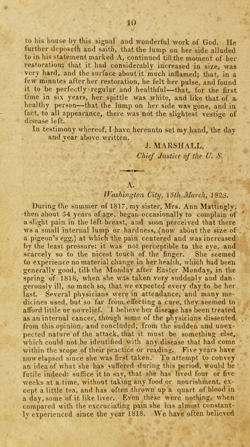 to his liouse by this signal and wonderful work of God. He further deposeth and saith, that the lump on her side alluded to in his statement marked A, continued till the moment of her restoration; that it had considerably increased in size, was very hard, and the surface about it much inflamed; that, in a few minutes after her restoration, he felt her pulse, and found it to be perfectly regular and healthful—that, for the first time in six years, her spittle was white, and like that of a. healthy person—that the lump on her side was gone, and in fact, to all appearance, there was not the slightest vestige of disease left. In testimony whereof, I have hereunto set my hand, the day and year above written. J. MARSHALL, Chief Justice of the U. S. A. Washington City, 15th March, 1823. During the summer of 1817, my sister, Mrs. Ann Mattingly, then about 34 years of age, began occasionally to complain of a slight pain in the left breast, and soon perceived that there ws a small internal lump or hardness, (now about the size of a pigeon’s egg,) at which the pain centered and was increased by the leasi pressure: it was not perceptible to the eye, and scarcely so to the nicest touch of the finger. She seemed to experience no material change in her health, which had been generally good, till* the Monday after Easter Monday, in the spring of 1818, when she was taken very suddenly and dan- gerously ill, so much so, that we expected every day to be her last. Several physicians were in attendance, and many me- dicines used, but so far from effecting a cure, they seemed to afford little or no-relief. I believe her dise^e has been treated as an internal cancer, though some of the physicians dissented from this opinion, and concluded, from the sudden and unex- pected nature of the attack, that it must be something else, which could not be identified with any disease that had come within the scope of their practice or reading. Five years have now elapsed since she was first taken. To attempt to convey an idea of what she has suffered during this period, wmuld be futile indeed: suffice it to say, that she has lived four or five weeks at a time, without taking any food or nourishment, ex- cept a little tea, and has often thrown up a quart of blood in a day, some of it like liver. Even these were nothing, when compared with the excruciating pain she has almost constant- ly experienced since the year 1818. We have often believed