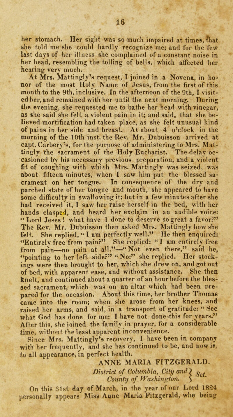 her stomach. Her sight was so much impaired at times, ^at she told me she could hardly recognize me; and for the few last days of her illness she complained of a constant noise in her head, resembling the tolling of bells, which affected her hearing very much. At Mrs. Mattingly’s request, I joined in a Novena, in ho- nor of the most Holy Name of Jesus, from the first of this month to the 9th, inclusive. In the afternoon of the 9th, I visit- ed her,and remained with her untH the next morning. During the evening, she requested me to bathe her head with vinegar, as she said she felt a violent pain in it; and said, that she be- lieved mortification had taken place, as she felt unusual kind of pains in her side and breast. At about 4 o’clock in the morning of the 10th inst. the Rev. Mr. Dubuisson arrived at capt. Carbery’s, for the purpose of administering to Mrs. Mat- tingly the sacrament of the Holy Eucharist. The delay oc- casioned by his necessary previous preparation, and a violent fit of coughing with which Mrs. Mattingly was seized, was about fifteen minutes, when I saw him put the blessed sa- crament on her tongue. In consequence of the dry and parched state of her tongue and mouth, she appeared to have some difficulty in swallowing it; but in a few minutes after she had received it, I saw her raise herself in the bed, with her hands clasped, and heard her exclaim in an audible voice: “Lord Jeses ! what have I done to deserve so great a favor?” The Rev. Mr. Dubuisson then asked Mrs. Mattingly how she felt. She replied, “I am perfectly well.” He then enquired: “Entirely free from pain?” She replied: “ I am entirely free from pain—no pain at all.”—“Not even there,” said he, “pointing to her left side?” “No;” she replied. Her stock- ings were then brought to her, which she drew on, and got out of bed, with apparent ease, and without assistance. She then knelt, and continued about a quarter of an hour before the bles- sed sacrament, which was on an altar which had been pre- pared for the occasion. About this time, her brother Thomas came into the room; when she arose from her knees, and raised her arms, and said, in a transport of gratitude: “ See what God has done for me: I have not done<this for years.” After this, she ioined the family in prayer, for a considerable time, without the least apparent inconvenience. Since Mrs. Mattingly’s recovery, I have been in company with her frequently, and she has continued to be, and now is, to all appearance, in perfect health. ANNE MARIA FITZGERALD. District of Columbia, City and } County of Washington, S On this 31st day of March, in the year of our Lord 1824 personally appears Miss Anne Maria Fitzgerald, who being
