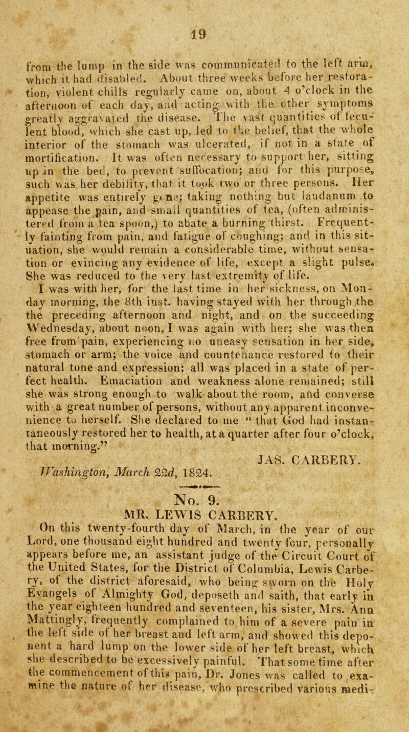 from the lump in the side was communicated to the left arm, which it had disabled. About three weeks befoi’c her restora- tion, violent chills regularly came on, about 4 o’clock in the afternoon of each day, and acting with the other symptoms greatly aggra'-aied the disease, 'liie vast quantities of fecu- lent blood, which she cast up, led to the beliel, that the whole interior of the stomach wnis ulcerated, if not in a state of mortification. It was often neressary to support her, sitting up in the bei;, to j.nevent suffocation; and for this purpose, such was her debility, that it took two or three persons. Her appetite was entirely g< ne; taking nothing but laudanum to appease the pain, and smail quantities of tea, (often adminis- tered from a tea spoon,) to abate a burning thirst. Frequent- ly fainting from pain, and fatigue of coughing; and in this sit- uation, she would remain a considerable time, without sensa- tion or eyincing any evidence of life, except a slight pulse. She was reduced to the very last extremity of life. I was with her, for the last time in her sickness, on Mon- day morning, the 8th iust. having stayed with her through the the preceding afternoon and night, and on the succeeding Wednesday, about noon, I was again wdth her; she was then free from pain, experiencing » o uneasy sensation in her side, stomach or arm; the voice and countenance restored to their natural tone and expression; all was placed in a state of per- fect health. Emaciation and weakness alone remained; still she was strong enough to walk about the room, and converse with a great number of persons, without any apparent inconve- nience to herself. She declared to me “ that God had instan- taneously restored her to health, at a quarter after four o’clock, that morning.” JAS. CARBERY. JFashington, March 1824. No. 9. MR. LEWIS CARBERY. On this twenty-fourth day of March, in the year of our Lord, one thousand eight hundred and tweiify four, personally^ appears before me, an assistant judge of the Circuit Court of the United States, for the District of Columbia, Lewis Carbe- ry, of the district aforesaid, who being sworn on the Holy Evangels of Almighty God, depnseth and saith, that early in the year eighteen hundred and seventeen, his sisler, Mrs. Ann Mattingly, Irequently complained to him of a severe pain in the left side of her breast and left arm, and showed this depo- nent a hard lump on the lower side of lier left breast, which she described to be excessively painful. That some time after the commencement of this pain. Dr. Jones was called to exa- mine the nature of her disease, who prescribed various medi-