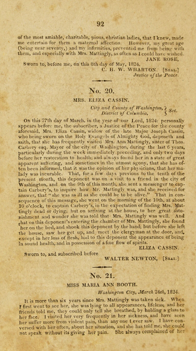 92 of the most amiable, charitable, pious, Christian ladies, that I knew, made me entertain for them a maternal affection. However, mv great ag'e (being' near seventy,) and my infirmities, prevented me from beinL' with them, and especially with Mrs. Mattingly, as often as I could have wished. JANE ROSE, Sworn to, before me, on this 8th day of May, 1824. C. H. W. WHARTON. [Seal.] Justice of the Peace. No. 20. MRS. ELIZA CASSIN. City mid County of JVashiny^ion, „ District of Columbia, 5 On this 27th day of March, in the year of our Lord, 1824: personally appears before me, the subscriber, a Justice of the Peace for the county aforesaid, Mrs. Eliza Cassin, widow of the late Major Joseph (Jassin, who being sworn on the Holy Evangels of Almighty God, deposeth and saith, that she has frequently visited Mrs. Ann Mattingly, sister of Thos. Carbery esq. Mayor of the city of W ashington, during the last 6 years, particulaidy during the week immediately preceding, and only two days before her I’estoration to health; and ahvays found her in a state of great apparent suhering, and sometimes in the utmost agony, that she has of- ten been informed, that it was the opinion of her ph} sicians, that her ma- lady was incurable. That, for a few days previous to the tenth of the present month, this deponent was on a visit to a friend in the city of Washington, and on the 9th of this month, she sent a messenger to cap- tain Carbery’s, to inquire how Mr. Mattingly was, and she received for answer, that “she was as ill as she could be to be alive.” I'hat in con- sequence of this message, she went on the morning of the 10th, at about 10 o’clock, to captain Carbery’s, in the expectation of finding Mrs, Mat- tingly dead or dying; b\it on arriving at the house, to her great asto- nishment and wonder she was told that Mrs. Mattingly was wmll. And ^.hat on this deponent’s entering the chamber of Mrs. Mattingly, she found her on the bed, and shook this deponent by the hand; but before she left the house, saw her get up, and meet the clergyman at the door, and* except in her loss of iiesh, had to this deponent the appearance of being in sound health, and in possession of a fine flow of spirits. ELIZA CASSIN, Sworn to, and subscribed before WALTER NEWTON, [Seal.] No. 21. MISS MARIA ANN BOOTH. Washington City, JMarch 24<A, 1824. It is more than six years since Mrs. Mattingly was taken sick. W'hen I first went to see her, she was lying to all appearances, lifeless; and her friends told me, they could only tell she breathed, by holding a glass to her face. I visited her very frequently in her sickness, and have seen her sulfer more from violent pain, than any one I ever saw. I have con- versed with her often, about her situation, and she has told me, she could not speak without its giving her pain. She always complained of her