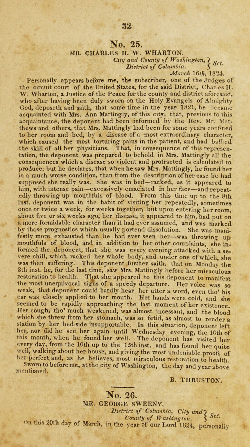 S2 No. 25. MR, CHARLES H, W. WHARTON. City and County o f Washingtons District of Columbia. 3 JSIarch 16/A, 1824. Personally appears before me, the subscriber, one of the Judg-es of the circuit court of the United States, for the said District, Chai ics II. W. Wharton, a Justice of the Peace for the county and district aforesaid, who after having been duly sworn on the Holy Evangels of Almighty God, deposeth and saith, that some time in the year 1821, he bteame acquainted with Mrs. Ann Mattingly, of this city; that, previous to this acquaintance, the deponent had been informed by the Rev. Mr. Mat- thews and others, that Mrs. Mattingly had been for some years conf r.ed to her room and bed, by a disease of a most extraordinary character, which caused the most torturing pains in the patient, and had bathed the still of all her physicians. That, in consequence of this represen- tation, the deponent was prepared to behold in Mrs. Mattingly all the consequences which a disease so violent and protracted is calculated to produce; but he declares, that when he saw Mrs. Mattingly, he found her in a much worse condition, than from the description of her case he had supposed she really was. She was in bed—racked, as it appeared to him, with intense pain—excessively emaciated in her face—and repeat- edly throwing up mouthfuls of blood. From this time up to the 8th inst. deponent was in the habit of visiting her repeatedly, sometimes once or twice a week, for weeks together; but upon entering her room, about five or six weeks ago, her disease, it appeared to him, had put on a more formidable character than it had ever assumed, and was marked by those prognostics which usually portend dissolution. She was mani- festly more exhausted than he had ever seen her—was throwing up mouthfuls of blood, and in addition to her other complaints, she in- formed the deponent, that she was every evening attacked with a se- vere chill, which racked her whole body, and under one of w'hich, she was then suffering. This deponent further saith, that on Monday the 8th inst. he, for the last time, saw Mrs. Mattingly before her miraculous restoration to health. That she appeared to this deponent to manifest the most unequivocal si^s of a speedy departure. Her voice was so weak, that deponent could hardly hear her utter a word, even tho’ his ear was closely applied to her mouth. Her hands were cold, and she seemed to be rapidly approaching the last moment of her existence. Her cough, tho’ much weakened, was almost incessant, and the blood which she threw from her stomach, was so fetid, as almost to render a station by her bed-side insupportable. In this situation, deponent left her, nor did he see her again until Wednesday evening, the 10th of this month, when he found her well. The deponent has visited her every day, from the 10th up to the 15th inst. and has found her quite Avell, walking about her house, and giving the most undeniable proofs of her perfect and, as he believes, most miraculous restoration to health. Sv/orn to before me, at the city of Washington, the day and year above mentioned. B. THRUSTON. No. 26. MR. GEORGE SWEENY.