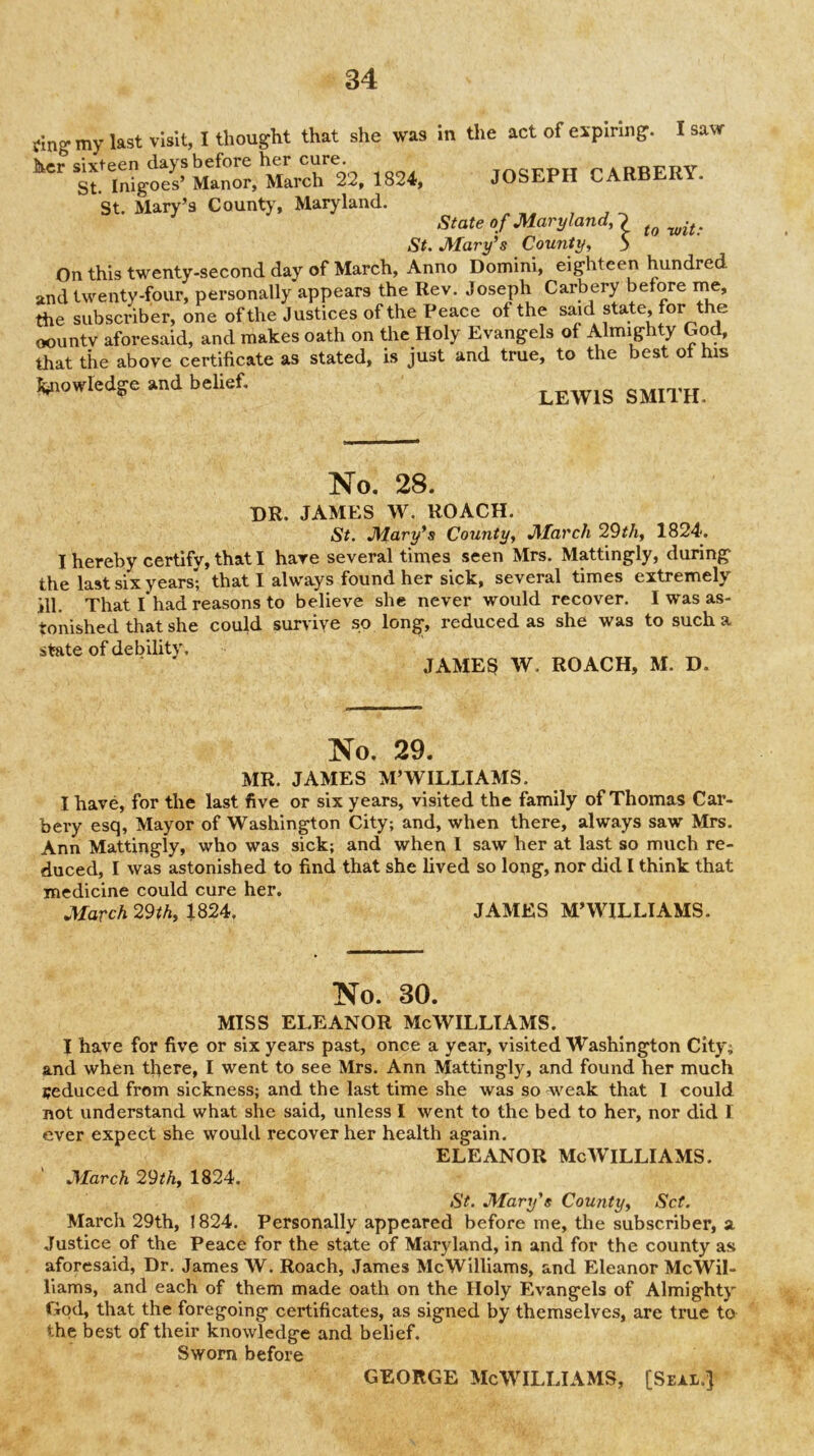 Cinff my last visit, I thought that she was In the act of expiring*. I saw her sixteen days before her cure. TnQPPTT PARRFRY St. Inigoes’ Manor, March 22, 1824, JOSEPH CARBEK . St. Mary’s County, Maryland. , , State o f Maryland, 2 . St. Mary’s County, 5 On this twenty-second day of March, Anno Domini, eighteen hundred and twenty-four, personally appears the Rev. Joseph Carbery before me, the subscriber, one of the Justices of the Peace of the said state, for the oountv aforesaid, and makes oath on the Holy Evangels of Almighty God, that tile above certificate as stated, is just and true, to the best ot his knowledge »nd belief. No. 28. dr. JAMES W. ROACH. St, Mary’s County, March 29th, 1824, I hereby certify, that I hare several times seen Mrs. Mattingly, during the last six years; that I always found her sick, several times extremely ill. That I had reasons to believe she never would recover. I was as- tonished that she could survive so long^, reduced as she was to such a state of debility. JAME8 W. ROACH, M. D. No. 29. MR. JAMES M’WILLIAMS. I have, for the last five or six years, visited the family of Thomas Car- bery esq, Mayor of Washington City; and, when there, always saw Mrs, Ann Mattingly, who was sick; and when I saw her at last so much re- duced, I was astonished to find that she lived so long, nor did I think that medicine could cure her. March 29th, 1824. JAMES M’WILLIAMS. No. 30. MISS ELEANOR McWILLTAMS. I have for five or six years past, once a year, visited Washington City; and when there, I went to see Mrs. Ann Mattingly, and found her much seduced from sickness; and the last time she was so weak that I could not understand what she said, unless I went to the bed to her, nor did I ever expect she would recover her health again. ELEANOR McWilliams. March 29th, 1824. St. Mary’s County, Set. March 29th, 1824, Personally appeared before me, the subscriber, a Justice of the Peace for the state of Maryland, in and for the county as aforesaid. Dr. James W. Roach, James McWilliams, and Eleanor McWil- liams, and each of them made oath on the Holy Evangels of Almighty God, that the foregoing certificates, as signed by themselves, are true to the best of their knowledge and belief. Sworn before GEORGE McWilliams, [seal.]