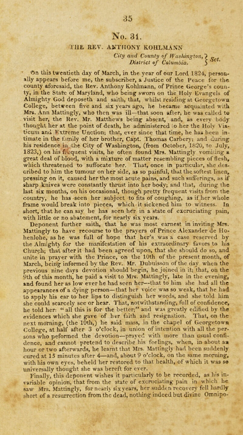 ^5 No. 31. Tilt REV. ANTHONY KOHLMANN City and County o f fVashin^fton, ^ ^ . District of Columbia, 5 ^ On this twentieth day of March, in the year of our Lord 1824, person- ally appears before me, the subscriber, a Justice of the Peace for the county aforesaid, the Rev. Anthony Kohlmann, of Prince George’s coun- ty, in the State of Maryland, who being sworn on the Holy Evangels of Almighty God deposeth and saith, that, whilst residing at Georgetown College, between five and six years ago, he became acquainted With Mrs, Ann Mattingly, w'ho then was ill—that soon after, he was called to visit her, the Rev. Mr. Matthews being absent, and, as every body thought her at the point of death, he administered ^o her the Holy Via- ticum and Extreme Unction; that, ever since that time, he has been in- timate in the f-imily of her brother, Capt. Thomas Carbery; and during his residence in the City of Washington, (from October, 1820, to July, 1823,) on his frequent visits, he often found Mrs. Mattingly vomiiing a great deal of blood, with a mixture of matter resembling pieces of flesh, which threatened to suffocate her. That, once in particular, she des- cribed to him the tumour on her side, as so painful, that the softest linen, pressing on it, caused her the most acute pains, and such sufferings, as if sharp knives were constantly thrust into her body; and that, during the last six months, on his occasional, though pretty frequent visits from the country, he has seen her subject to fits of coughing, as if her whole frame would break into pieces, which it sickened him to witness. In short, that he can say he has seen her in a state of excruciating pain, with little or no abatement, for nearly six years. Deponent further saith, that he was most earnest in inviting Mrs. Mattingly to have recourse to the prayers of Prince Alexander de Ho- henlohe, as he was full of hope that her’s was a case reserved by the Almighty for the manifestation of his extraordinary favors to his Church; that after it had been agreed upon, that she should do so, and unite in prayer with the Prince, on the 10th of the present month, of March, being informed by the Rev. Mr. Dubuisson of the day when the previous nine days devotion should begin, he joined in it; that, on the 9th of this month, he paid a visit to Mrs. Mattingly, late in the evening, and found her as low ever he had seen her—that to him she had all the appearances of a dying person—that her voice was so w^eak, that he had to apply his ear to her lips to distinguish her words, and she told him she could scarcely see or hear. That, notwithstanding, full of confidence, he told her: “ all this is for the better;” and was greatly edified by the evidences which she gave of her faith and resignation. That, on the next morning, (the 10th,) he said mass, in the chapel of Georgetown College, at half after 3 o’clock, in union of intention with all the per- sons who peformed the devotion—prayed with more than usual confi- dence, and cannot pretend to describe his feelings, when, in about an hour or two afterwards, he learnt that Mrs. Mattingly had been suddenly cured at 15 minutes after 4—and, about 9 o’clock, on the same morning, with his own eyes, beheld her restored to that health, of which it W'as so universally thought she was bereft for ever. Finally, this deponent wishes it particularly to be recorded, as his in- variable opinion, that from the state of excruciating pain in which he saw Mrs. Mattingly, for nearly six years, her sudden recovery fell hardly short of a resurrection from the dead, nothing indeed but divine Omnipo-