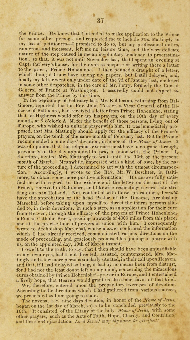 the Prince. He knew that I intended to make application to the Prince for some other persons, and requested me to include ilrs. Matting-ly in my list of petitioners—I promised to do so, but my professional duties^ numerous and incessant, left me no leisure time, and the very delicate nature of the step caused in me an iny>luntary tendency to procrastina- tion ; so that, it was not until November last, that I spent an evening- at Capt. Carbery’s house, for the express purpose of writing there a letter to the priest. Prince Hohenlohe. I then penned a draught of a letter, which draught 1 now have among my papers; but I still delayed, and, finally my letter went only under date of the 2d of January last, enclosed in some other despatches, in the care of Mr. Petry, formerly the Consul General of France at Washington. I assuredly could not expect an answer from the Prince by this time. In the beginning of February last, Mr. Kohlmann, returning from Bal- timore, reported that the Rev. John Tessier, a Vicar General, of the Di- ocese of Baltimore, had received a letter from Prince Hohenlohe, stating that his Highness would offer up his prayers, on tlie 10th day of every month, at 9 o’clock A. M. for the benefit of those persons, living out of' Europe, who wished to unite in prayer with him. It was immediately pro- posed, that Mrs. Mattingly should apply for the efficacy of the Prince’s prayers, on the tenth of the same month of February last. But the Prince recommended a nine days’ devotion, in honor of the JVame of Jesus: 1 was of opinion, that this religious exercise must have been gone through,, previously to the day appointed to pray in union with the Prince: I, therefore, invited Mrs. Mattingly to wait until the 10th of the present month of March. Meanwhile, impressed with a kind of awe, by the na- ture of the proceeding, 1 determined to act with the utmost circumspec- tion, Accordingly, I wrote to the Rev. Mr. W. Beschter, in Balti- more, to obtain some more positive information. His answer fully satis- fied me with regard to the existence of the letter on the part of the Prince, received in Baltimore, and likewise respecting several late stri- king cures in Holland. Not contented with those precautions, 1 -would have the approbation of the head Pastor of the Diocese, Archbishop Marechal, before taking upon myself to direct the infirm persons allu- ded to, in their devotions, in such a step, as an application for their cure from Heaven, through the efficacy of the prayers of Prince Hohenlohe, a Roman Catholic Priest, residing upwards of 4000 miles from this place, and at the precise time of prayers in union w’ith him. I consequently wrote to Archbishop Marechal, whose answer confirmed the information which I had already received, communicated various directions on the mode of proceeding, and graciously promised his joining in prayer with us, on the appointed day, 10th of March instant. I owe it to the truth, to say, that I then should have been unjustifiable in my own eyes, had I not directed, assisted, countenanced, Mrs. Mat- tingly and a few more persons similarly situated, in their call upon Heaven; and that, if I had delayed so long, it had by no means been from distrust, for I had not the least doubt left on my mind, concerning the miraculous cures obtained by J’rince Hohenlohe’s prayer in Europe, and 1 entertained a lively hope, that Heaven wmuld grant us also some favor of that kind. AVe, therefore, entered upon the preparatory exercises of devotion. According to the directions which I had gathered from various sourcesj^ we proceeded as I am going to state. The novena, i. e. nine days devotion, in honor of the J\i'ame of Jesus, began on the 1st day of March, soras to be concluded previously to the 10th. It consisted of the Litany of the holy JS'ame of Jesus, with some other prayers, such as the Acts of Faith, Hope, Charity, and Contrition, and the short ejaculation: Lord Jesus' mav thv name be g-hrifed!