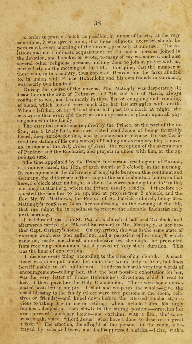 la order to pray, as much as possible, in union of hearts, at the very same time, it was agreed upon, that those religious exercises should be performed, every morning- of the novena, precisely at sun-rise. 'I he re- lations and most intimate acquaintance of the inlirm persons joined iu the devotion, and 1 spoke, or wrote, to many of my co-laborers, and also several other relig-ious persons, inviting- them to join in prayer with us,^ particularly on the morning- of the 10th. 1 imag'inc, that the number ot those who* in this country, thus implored Heaven, for the favor alluded to, in union with Prince Hoheiilohc and his own friends in Germany, was nearly t-w'O hundred During the course of the novena, Mrs. IVTatingly w as desperately ill; I saw heron the 29th of Pebruary, and /th and 9th ot March, always confined to bed, and frequently in those fits of coughing and vomiting ©f blood, w'hich looked very much like her last struggles with death. When I left her, on the 9th, at about half past 10 o’clock at night, she was worse than ever, and there was an expression of gloom upon all ph\- siognomies in the family. The essential conditions required by the Prince, on the part of the in- firm, are a lively faith, an unrestricted confidence of being favorably heard, deep sorrow for sins, and an immoveable purpose fto use the li- teral translation of his own w^ords) of leading an exemplary life; a nove- ua, in honor of the Holy J\'a7ue of Jesus\ the reception of the sacraments of Penance and the Eucharist, and praj ers in union with him, at the ap- pointed time. The time appointed by the Prince, for persons residing out of Europe, is, as above stated, the lOtli of each moinh at 9 o’clock in the morning. In consequence of the diff erence of longitude between this continent and Germany, the difference in the rising of the sun is about six hours; so that here, 3 o’clock after midnight, is about the corresponding hour to 9 in the, morning, at Bamberg, wd-iei-e the Prince usually resides. 1 therefore re- <j^uested the families to be up, and at prayers from 2 o’clock, and the Rev. Mr. W. Matthews, the Hector of St. Patrick’s church, being Mrs. Mattingly’s confessor, heard her confession, on the evening of the 9th, that she might be in readiness to receive the adorable Eucharist early next morning. I celebrated mass, in St. Patrick’s church at half past 2 o’clock, a-nd afterwards carried the Blessed Sacrament to Mrs. Mattingly, at her bro- ther Capt. Carbery’s house. On my arrival, she was in the same state of extreme weakness and suffering, and a paroxism of her cougl^, which came on, made me almost apprehensive lest she might be prevented from receiving communion, but it proved of very short duration, dhis was the hour of expect-ation. I dispose every thing according to the rites of our church. A small towel was to be put under her chin: she would help to fix it, but finds herself unable to lift up her arm. I address her-witli very few words of encouragement—telling her, that the best possible exhortation for her, was the very letter of Prince Hohenlohe’s directions, which I read to her. I then gave her the Holy Communion. Tliere were some conse- crated hosts left in my pix. 1 shut and wrap up the whole—give the usual blessing to the family (there w-erc five persons in the room, rela- tives or friends)—and kneel down before the Blessed Kuchaiist, pre- vious to taking it with me on retiring: when, behold ! Mrs, Mattingly fetches a deep sigh—rises slowly to the sitting position—stretches lier arms forward—^^joins her hands—and exclaims, witn a firm, tho’ some- what w'cak, voice: “ I.ord Jesus ! M’liat have I done to deserve so great a favor” The emotion, the -affright of the persons in the room, is be- trayed by sobs and tears, and half suppressed shrieks.—I rise, with a