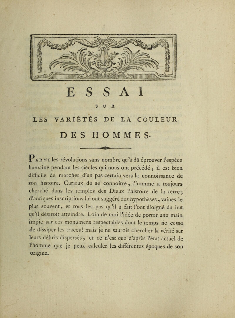 SUR LES VARIÉTÉS DE LA COULEUR DES HOMMES- Parmi les révolutions sans nombre qu’a dû éprouver l’espèce humaine pendant les siècles qui nous ont précédé ^ il est bien difficile de marcher d’un pas certain vers la connoissance de son histoire. Curieux de se connoître ^ l’homme a toujours cherché dans les temples des Dieux l’histoire de la terre ; d’antiques inscriptions lui ont suggéré des hypothèses , vaines le plus souvent, et tous les pas qu’il a fait l’ont éloigné du but qu’il désiroit atteindre. Loin de moi l’idée de porter une main impie sur ces monumens respectables dont le temps ne cesse de dissiper les traces! mais je ne saurois chercher la vérité sur leurs débris dispersés , et ce n’est que d’après l’état actuel de l’homme que je peux calculer les différentes époques de son origine.