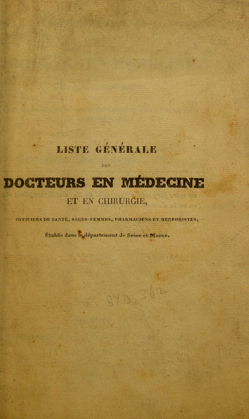 J; ' ' LISTE GÉNÉRALE 13 ES DOCTEURS EN MÉDECINE ET EN CHIRURGIE, OFFICIERS DE SANTÉ, SAGES-FEMMES, PHARMACIENS ET HERBORISTES, établis dans R^département de Seine-et-Marne. •*. ■ /