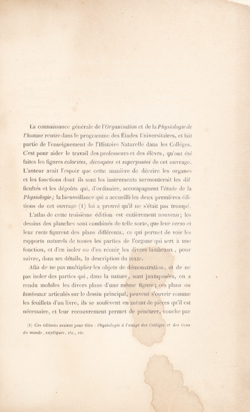 La connaissaïice générale de VOrganisaimi et de k\ Physiologie de rhomme rentre dans le programme des Études Universitaires, et (ait partie de renseignement de FHisioire Naturelle dans les Collèges. C’est pour aider le travail des professeurs et des élèves, qu’ont été faites les figures coloriées^ découpées et superposées de cet ouvrage. L’auteur avait Fespoir que cette manière de décrire les organes et les fonctions dont ils sont les instruments surmonterait les dif- ficultés et les dégoûts qui, d’or‘dinaire, accompagnent Fétiide de la Physiologie ; la bienveillance qui a accueilli les deux premières édi- tions de cet ouvrage (1) lui a, prouvé qu’il ne s’élait pas trompé. L’atlas de cette troisième édition est entièrement nouveau ; tes dessins des planches sont combinés de telle sorte, que leur verso et leur reclo figurent des plans dlfléreiits, ce qui permet de voir les rapports naturels de toiues les parties de Forgane qui sert à une fonction, et d’en isoler ou d’en réunir les divers lambeaux, pour suivre, dans ses détails, la description du texte. Afin de ne pas multiplier les objets de démonstration, et de ne pas isoler des parties qui, dans la nature, sont juxtaposées, on a rendu mobiles les divers plans d’une même figure ; ces plans ou lambeaux articulés sur le dessin principal, peuvent s’ouvrir comme les feuillets d’un livre, ils se soulèvent eu autant de pièces qu’il est nécessaire, et leur recouvrement permet de pénétrer, couche par (1) Ces éditions avaient pour titre : Physiologie à iHisage des Collèges et des Gens du monde ^ expliquée, etc., eU;.