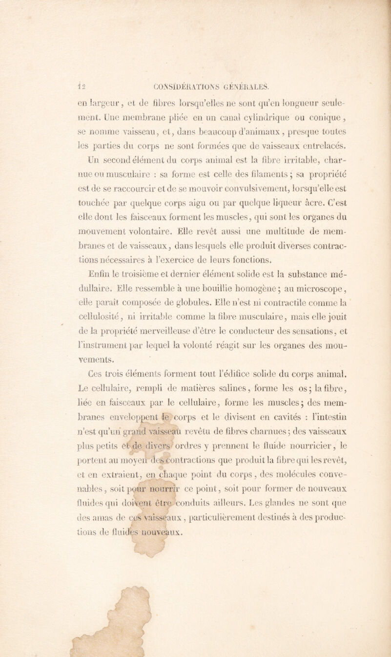 i 2 CO?^Sii)ÉKAXIONS GÉNÉRALES. en largeur, et de libres lorsqu’elles ne sont qu’en longueur seide- loent. Ciie inembrane pliée en un caucil cylindrique ou conique, se nonmie vaissean^ et^ dans beaucoup d’animaux, presque îouies les parties du corps ne sont formées que de vaisseaux cnlreiacés. Un second élément du corjKS animal est la fibre irritable, cbar- nue ou miiscuiaire : sa forme est celle des ülamenls ; sa propriété est de se raccourcir et de se mouvoir convulsivement, lorsqu’elle est touchée par quelque corps aigu ou par quelque liqueur âcre. C’est elle dont les lâisceaux forment les muscles, qui sont les organes du mouvement volontaire. Elle revêt aussi une multitude de mem- branes et de vaisseaux, dans lesquels elle produit diverses contrac- tions nécessaires à l’exercice de leurs fonctions. Enfin le troisième et dernier élément solide est la substance mé- dullaire. Elle ressemble à une bouillie homogène; au microscope, elle parait composée de globules. Elle n’est ni contractile comme la celiulosité, ni irritable comroe la fibre musculaire, mais elle jouit de la propriété merveilleuse d etre le conducteur des sensations, et i’iiistroineoi |>ar lequel la volonté réagit sur les organes des mou- vements. Ces trois éléments forment tout Fédifice solide du corps animal. Le cellulaire, rempli de matières salines, forme les os; la fibre, liée en faisceaux pai’ le cellulaire, forme les muscles ; des mem- branes enveloppent le corps et le divisent en cavités : l’intestin n’est qu’im grand vaisseau revêtu de fibres cbaniues ; des vaisseaux plus petits eUde divers ^“ordres y prennent le fluide nourricier, le & portent au moyen des contractions que produit la fibre qui les revêt, et en extraient, en phaque point du corps, des molécules conve- nables, soit pour nourrir ce point, soit pour former de nouveaux ? s -f fiiiidesqui doivent êtrev coiiduits ailleurs. Les glandes ne sont que des amas de ces vaisseaux, tiarticulièremenl destinés â des prodiic- J lions de iliiiJes nouveaux.