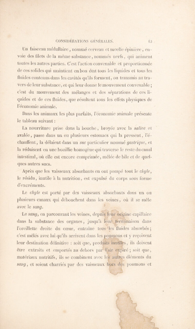 Un faisceau iiiédiiilaire ^ nommé ei3rveaii el moelle épinière, en- voie des filets de là même substance^ nommés nerfs, (pii animent tonies les autres parties. C/est l’action convenable et proportionnée de ces solides qui maintient en bon état tous les liquides et tous les fluides contenus dans les cavités qu’ils forment, ou transmis au tra- vers de Ieiirsül)slance, et qui leur donne le mouvement convenable ; c’est du mouvement des mélanges et des séparations de ces li- quides et de ees fluides, que résultent tous les elfets physiques de Féconomie animale* Dans les animaux les plus parfaits, Féconomie animale présente le tableau suivant : La nourriture prise dans ta bouche, broyée avec la salive et avalée, passe dans un ou plusieurs estomacs qui ta pressent, Fé- chanlTeiit, la délaient dans un S'uc pariiculier nommé gasirique^ et la réduisent en une bouillie homogène qui traverse le reste du canal intestinal, où elle est encore comprimée, mêlée de bile et de quel- ques antres sucs* Après que les vaisseaux absorbaots en ont pompé tout le chyle^ le résidu, inutile à la nutrition, est expulsé du corps sous forme d’excréments. Le chyle est porté par des vaisseaux absorbants dans un ou plusieurs canaux qui débouchent dans les veines, où il se mêle avec le sang. Le sang P en parcourant les veines, de|)UÎs leur origine capillaire, dans la substance des organes, jusqu’à leur ternlinaîson dans l’oreillette droite du cœur, entraîne tous des fluides absorbés ; c’est mêlés avec lui qu’ils arrivent dans les peniumns et y reçoivent leur destination définitive ^ soit que, produits iniitii|*s, ils doivent être extraits et emportés au dehors pair tàiir expiré; soit que, matériaux nutritifs, ils se combinent avec Ici autres éléments du sang, et soient charriés par des vaisseaux hors des poumons et