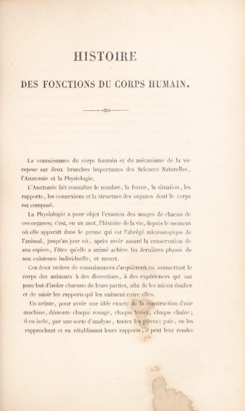 DES FONCTiONS Dlî CORPS HLJÎAIN. La connaissance du corps homain et du mécanisme de la vie repose sur deux branches importantes des Sciences Naturelles^ l’Anatomie et la Physiologie. i/Ânatoroie fait comiaitre le nombre^ la forme, la sitiiatioii, les rapports, les connexions et la structure des organes dont le corps est composé. La Physiologie a pour objet rexamen des usages de chacun de ces organes; c’est, en un m.ot^ lliistoire de la vie, depuis le moment où elle apparaît dans le germe qui est l’abrégé microscopique de Panimal, jusqu’au jour où, après avoir assuré la conservation de son espèce, l’être qu’elle a animé achève les dernières phases de son existence individuelle, et meurt. Ces deux ordres de connaissaîices s’acquièrent-.en soumettant le corps <les animaux a des dissections, à des expériences qui ont pour but d’isoler cliaciine de leurs parties, afin de les mieux étudier et de saisir les rapports qui les imissent entre elles. Un artiste, pour avoir une idée exacte de la coBStruction dune machine, démonte chaque rouage, chaque■fevier, eliaque chaîne; il en isole, par une sorte d’analyse, toutes les pièces; puis, en les iapprochant et en rétablissant leurs rapports, il peut leur rendre