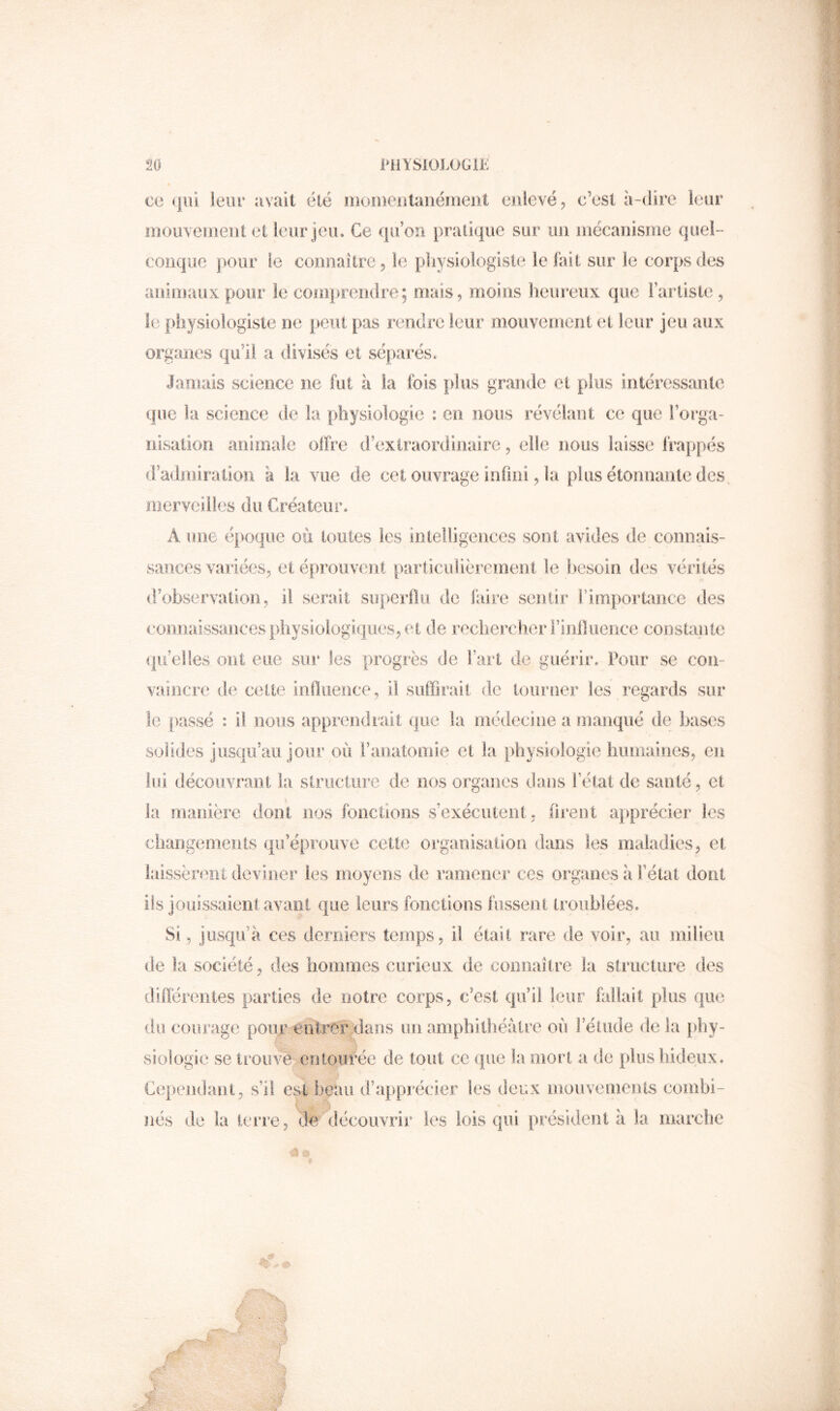 CO (jiii leur îivait été luonieutanéiuent oulevéj c’esl à-dire leur mou\enteiJt et leur jeu. Ce qu’on pratique sur un niécanisine quel- conque ])our le connaître 5 le pliysiologiste le fait sur le corps des animaux pour le comprendre; mais, moins heureux que Fariisle , le physiologiste ne peut pas rendre leur mouvement et leur jeu aux organes qu’il a divisés et séparés. Jamais science ne fut à la fois plus grande et plus intéressante que la science de la physiologie : en nous révélant ce que l’orga- nisation animale oifre d’extraordinaire, elle nous laisse IVappés d’admiration à la vue de cet ouvrage infini, la plus étonnante des^ merveilles du Créateur. A une é})oque où toutes les intelligences sont avides de connais- sances variées^ et éprouvent particulièrement le liesoio des vérités d’observation, il serait superflu de faire sentir fimportaoce des connaissances physiologiques^ et de rechei^cher l’influence coostante ipi elles ont eue sur les progrès de fart de guérir. Pour se con- vaincre de cette influence, il suffirait de tourner les regards sur le passé : il nous apprendrait que la médecine a manqué de bases solides jusqu’au jour où raiiatomie et la physiologie humaines, en lui découvrant la slriicture de nos organes dans fétat de santé, et la manière dont nos fonctions s’exécutent, firent apprécier les changements qii’éprouve celte organisation dans les maladies, et laissèrent deviner les moyens de ramener ces organes à fêtai dont iis jouissaient avant que leurs fonctions fussent troublées. Si, jusqu’à ces derniers temps, il était rare de voir, au milieu de la société, des hommes curieux de connaître la structure des diïïérentes parties de notre corps, c’est qu’il leur fallait plus que liu courage pour entrer ylan s un amphithéâtre où f étude delà [phy- siologie se trouve entourée de tout ce que la mort a de plus hideux. Cepeiidant, s’il est beau d’apprécier les deux mouvements combi- \ nés de la terre, de découvrir les lois qui président à la marche .r''- s A :.f