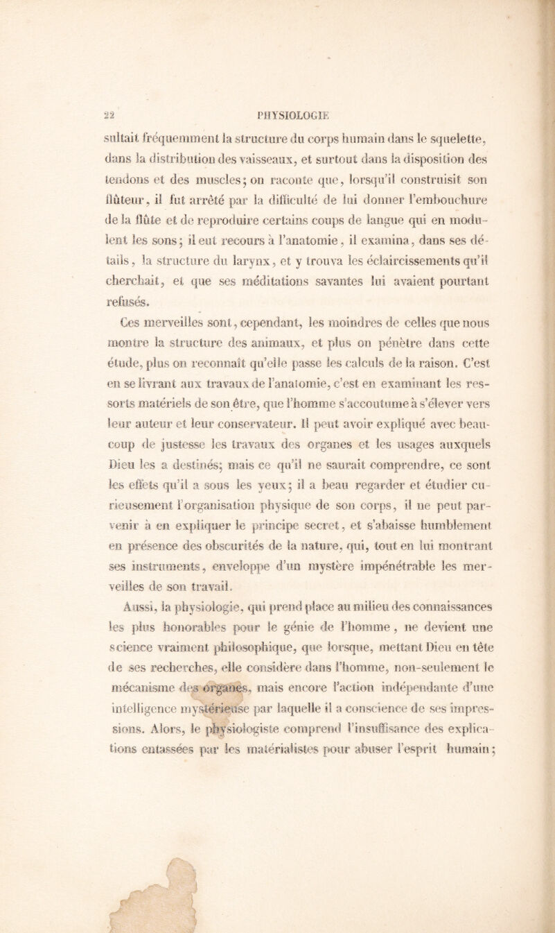 siiltait fréqiieiiimeot la slructiire du corps humain dans îe squelette^ dans la distribiuion des vaisseaux, et surtout dans la disposition des tendons et des muscles; on raconte que, lorsqu’il construisit son Üûteur, il fut arrêté par la difficulté de lui donner rernhouchiire de la flûte et de reproduire certains coups de langue qui en modii- lent les sons; il eut recours à l’anatomie, il examina, dans ses dé- tails, la structure du larynx, et y trouva les éclaircissements qu’il cherchait, et que ses jriéditations savantes lui avaient pourlant refusés. Ces merveilles sont, cependant, les moindres de celles que nous montre la structure des animaux, et plus ou pénètre dans cette étilde, plus on reconnaît qu’elle passe les calculs de la raison. C’est en se livrant aux travaux de Fanalomie, c’est en examinant les res» sorts matériels de son être, que l’homme s’accoutume à s’élever vers leur aiiteiiF et leur conservateur, il peut avoir expliqué avec beau- coup de justesse les travaux des organes et les usages auxquels Dieu les a destinés; mais ce qu’il ne saurait comprendre, ce sont les efièts qu’il a sous les yeux; il a beau regarder et étudier cu- rieusement Forganisatioîi physique de son corps, il ne peut par- venir à en expliquer le principe secret, et s’abaisse humblement en présence des obscurités de la nature, qui, tout en lui montrant ses iostromeiits, enveloppe d’un, mystère impénétrable les mer- veilles de son travail. Aussi, la physiologie, qui prend place au milieu «les connaissances les plus Iionorables |X)ur le génie de Fliomme, ne devient une science vraiment philosophique, que lorsque, mettant Dieu entête de ses recherches, elle considère dans l’homme, non-seulement le mécanisme de# or^iies, mais encore Faction indépendante d’une liiteHigerice mystériouse par laquelle il a conscience de ses impres- sions. Alors, le p|î.fsiolc»giste comprend Finsuffisance des explica- tions entassées par les malérialistes pour abuser Fespi ii humain ;