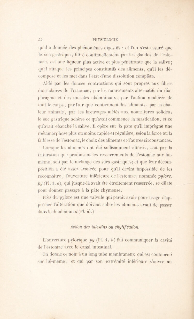 qu’il a donnée des pliénomënes digestifs : et l’on s’esi assuré que le suc gastrique. filtré cootinuellemerit par les glandes de Festo- mac, est une liqueur plus active et plus pénétrante que ia salive ; qu’il attaque les principes constitutifs des aliments, qu’il les dé-^ compose et les met dans Fétat d’une dissolution complète. Aidé par les douces contractions qui sont propres aux fibres musculaires de l’estomac, parles mouvements alternatifs du dia- phragme et des muscles abdominaux, par Faction modérée de tout le corps, par Fair que contierment les aliments, par la cha- leur animale, par les breuvages mêlés aux nourritures solides, le suc gastrique achève ce qu’avait commencé la mastication, et ce qu’avait ébauché la salive* Il opère sur la pâte qu’il imprègne une métamorphose plus ou moins rapide et régulière, selon la force ou la laibiesse de l’estomac, le choix des aliments et d’au très circonslaiices. Lorsque les aliments ont été suffisamment altérés, soit par la trituration que produisent les resserrements de Festornac sur luh même, soit par le mélange des sucs gastriques; et que leur décom- position a été assez avancée pour qu’il devint impossible de les reconnaître , l’ouverture inférieure de l’estomac, nommée pylore^ py (FL 1, a), qui jusque-là avait été étroitement resserrée, se dilate pour donner passage à la pâte cbymeuse. Près du ]>ylore est une valvule qui parait avoir pour usage d’ap- précier l’altération que doivent subir les aliments avant de passer dans le duodénum d (PL id*) Action des intestins ou ckylifwation. L’ouverture pylorique py,{fl. 1, 5) fait communiquer la cavité de Festornac avec le canal intestioaL (hi donne ce nom à un long tube membraneux qui est contourné sur lui-même , et qui par son extrémité inlérieiire s’ouvre au