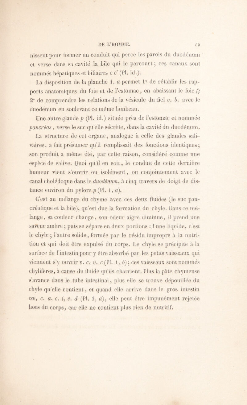 iiissent pour former un conduit qui perce les parois du duodénum et verse dans sa cavité la bile qui le parcourt ; ces canaux sont nommés hépatiques et biliaires c c’ (PL id.). La disposition de la planche 1. a permet de rétablir les rap- ports anatomiques du foie et de l’estomac, en abaissant le foie f; 2“ de comprendre les relations de la vésicule do bel n. avec le duodénum en soulevant ce même lambeau* Une autre glande p (PL id.) située près de l’estomac et noriimée pancréas^ verse le suc quelle sécrète, dans la cavité du diiodénom. La structure de cet organe, analogue à celle des glandes sali- vaires, a fait présumer qu’il remplissait des fonctions identiques; son produit a même été, par cette raison, considéré comme une espèce de salive* Quoi qu’il en soit, le conduit de cette dernière humeur vient s’ouvrir ou isolément, ou conjointement avec le canal cholédoque dans le duodénum^ a cinq travers de doigt de dis- tance environ du py!ore.p(Pl. 1, a). C’est au mélange du chyme avec ces deux fluides (le suc pan- Cféatique et la bile), qu’est due la formation du chyle. Dans ce mé- lange, sa couleur change, son odeur aigre diminue, il prend une saveur amère ; puis se sépare en deux portions : Fune liquide, c’est le chyle ; Fautre solide, formée par le résidu impropre à la ouiri- tion et qui doit être expulsé du corps. Le chyle se précipite à la surface de Finteslin pour y être absorbé par les petits vaisseaux qui viennent s’y ouvrir v, c, v. ü(PL 1, 6); ces vaisseaux sont nommés chylifères, à cause du fluide qu’ils charrient. Plus la pâte chymeuse s’avance dans le tube intestinal, plus elle se troiive dépouillée du chyle qu’elle contient, et quand elle arrive dans le gros intestin cm, c. a, c, L c. d (PL 1, a), elle peut être impunément rejetée hors du corps, car elle ne contient plus rien de nulritiL