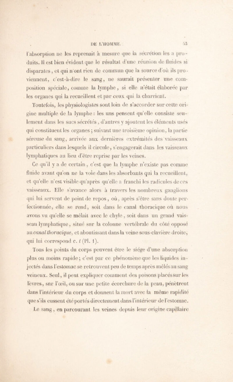 i’ilbsorptioil lie les reprenait à mesure que la sécrétion les a pro- duits. il est bien évident que le résuitat d’une réunion de lliiides si disparates, et qui n'ont rien de coeimun que la source d’où ils pro ^ viennent, c’est-à-dire le sang, ne saurait présenter une com- position spéciale, comme la lymphe , si elle n’était élaborée par . les organes qui la recueillent et par ceux, qui la cb,ar.rieiît. Toutefois, les pbysiologistes sont loin de s’accorder sur cette ori- gine multiple de la lymphe : les uns pensent qu’elle consiste seu- lement dans les sucs sécrétés, d’autres y ajooleot les éléments usés qui constituent les organes ; suivant une troisième opinion, la parlie séreuse du sang, arrivée aux dernières extrémités des'vaisseaux particuliers dans lesquels il circule, s’engagerait dans les vaisseaux lymphatiques au lieu d’être .reprise par les veines. Ce qu’il y a de certain , c’est que la .lymphe n existe pas comme fluide avant qu’on ne la voie dans les absorbants qui la reciieilieiil, et qu’elle n’est visible qu’après qu’elle a franchi les radicules de ces vaisseaux. Elle s’avance alors à travers les nombreux ganglioiis qui lui servent de point de repos, où, après s’étire sans doute per- fectionnée, elle se rend, soit dans le canal thoracique où nous avons vu qu’elle se mêlait avec le chyle , soit dans im grand vais- seau lymphatique, situé sur la colonne vertébrale du côté opposé mi canal thoracique, et aboutissant dans .la veine sous-clavière droite, qui lui correspond c. i (Pi. i). Tous les points du corps peuvent être le siège d’une absorption plus ou moins rapide; c’est par ce phénomène que les liquides in- jectés dans l’estomac se retrouvent peu de temps après mêlés au sang veineux. Seul, il peut expliquer comment des poisons placés sur les lèvres, sur l’œil, ou sur une petite écorchure de la peau, pénètrent dans Fintérieur du corps et dorment la mort avec la même rapidité que s’ils eussent été portés directement dans Fintérieur de l’estomac. Le sang , en parcourant les veines depuis leur origine capillaiic