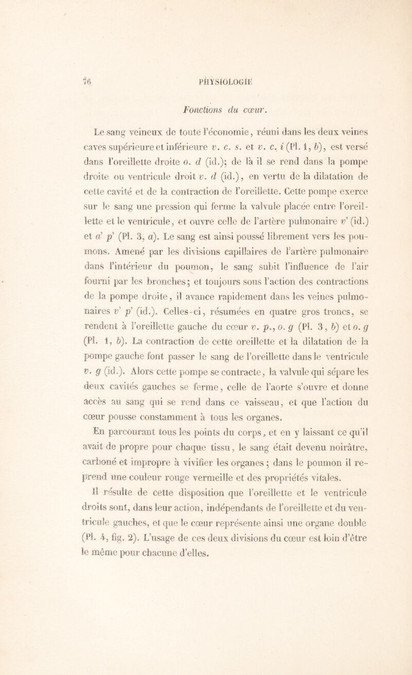 piiYSioiOGîr: Fonctions du cœur. Le saDg veineux de toute l’économie, réuni dans les deux veines caves supérieure et inférieure v. c. s. et v. c. i (PL 1, 6), est versé dans l’oreillelte droite o, d (id.); de là il se rend dans la pompe droite ou ventricule droit v. d (id.), en vertu de la dilatation de celte cavité et de la contraction de roreillette. Cette pompe exerce sur le sang une pression qui ferme la valvule placée entre Foreil- lette et le ventricule, et ouvre celle de l’artère pulmonaire v' (id.) et d ÿ (PL .3, a). Le sang est ainsi poussé librement vers les pou- mons, Amené par les divisions capillaires de Fartère pulmonaire dans Fintérienr du poumon, le sang subit Finiluence de Fair fourni par les brooches; et toujours sous Faction des contractions de la pompe droite, il avance rapidement dans les veines pulmo- naires v> ÿ (id.). Celles-ci, résumées en quatre gros troncs, se rendent à l’oreillette gauche du cœur v. p.^o. g (Pl, 3, h) eto. g (PL 1, 5). La contraction de cette oreillette et la dilatation de la pompe gauche font passer le sang de l’oreillette dans le ventricule V. g (ide). Alors cette pompe se contracte, la valvule qui sépare les deux cavités gauches se ferme, celle de l’aorte s’ouvre et donne accès au sang qui se rend dans ce vaisseau, et que Faction du cœur pousse constamment à tous les organes. En parcourant tous les points du corps^ et en y laissant ce qu’il avait de propre pour chaque tissu, le sang était devenu noirâtre, carboné et impropre à vivifier les organes ; dans le poumon il re- {ïrend une couleur rouge vermeille et des propriétés vitales. il résulte de cette disposition que l’oreillette et le ventricule droits sont, dans leur action, indépendants de Foreiilette et du ven- tricule gauches, et que le cœur représente ainsi une organe double (PL 4, fig. 2). L’usage de ces deux divisions du cœur est loin d’être le même pour chacune d’elles.