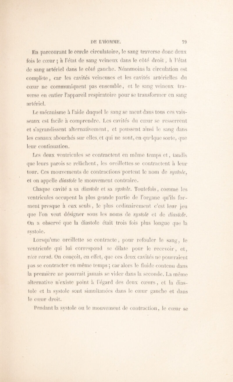 En parcourant le cercle circnktoire, le sang traverse donc deux fois ie cœur ; à l’état de sang veineux dans le côté droite à l'état de sang artériel dans le côté gauche. Néanmoins la circulation est complète ^ car les cavités veineuses et les cavités artérielles du cœur ne communiquent pas ensemble, et le sang veineux tra- verse en entier l’appareil respiratoire pour se transformer en sang artériel. Le mécanisme à l’aide duquel le sang se meut dans tous ces vais» seaux est lacile à comprendre. Les cavités du cŒuir se resseîTent et s’agrandissent alternativement, et poussent ainsi le sang dans les canaux abouchés sur elles, et qui ne sont, en quelque sorte, que leur continuation. Les deux ventricules se contractent en même temps et, 'iaiidis que leurs paroisse relâchent, les oreillettes se contractent à leur tour. Ces mouvements de cooiractions portent le iioin de systole^ et on appelle diastole le mouvement contraire. Chaque cavité a sa diastole et sa systole. Toutefois, comme les ventricules occupent la plus grande partie de l’organe qu’ils for- ment presque à eux seuls, ie plus ordiiiairemerit c’est leur jeu que ron, veut désigner sous les noms de systole et de diastole. On a observé que la diastole était trois fois plus longue que la systole. Lorsqu’une oreillette se contracte, pour refouler le sang, le ventricule qui lui correspond se dilate pour le recevoir, et, vice versa. On conçoit, en elïét, que ces deux cavités ne pourraient pas se contracter en même temps ; car alors le fluide contemi dans la première ne pourrait jamais se vider dans la seconde. La môme alternative iTexiste point â i egard des deux cœurs, et la dias- tole et la systole sont simultanées dans le cœur gauche et dans le cœur droit. Pendant la systole ou le mouvement de contraction, le cœur se